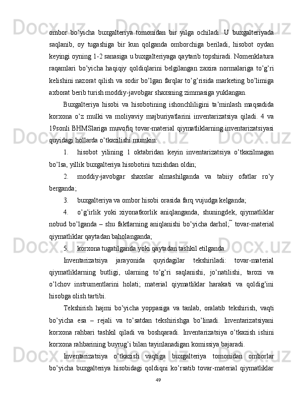 ombor   bo’yicha   buxgalteriya   tomonidan   bir   yilga   ochiladi.   U   buxgalteriyada
saqlanib,   oy   tugashiga   bir   kun   qolganda   omborchiga   beriladi,   hisobot   oydan
keyingi oyning 1-2 sanasiga u buxgalteriyaga qaytarib topshiradi. Nomenklatura
raqamlari   bo’yicha   haqiqiy   qoldiqlarini   belgilangan   zaxira   normalariga   to’g’ri
kelishini nazorat qilish va sodir bo’lgan farqlar to’g’risida marketing bo’limiga
axborat berib turish moddiy-javobgar shaxsning zimmasiga yuklangan. 
Buxgalteriya   hisobi   va   hisobotining   ishonchliligini   ta’minlash   maqsadida
korxona   o’z   mulki   va   moliyaviy   majburiyatlarini   inventarizatsiya   qiladi.   4   va
19sonli BHMSlariga muvofiq tovar-material qiymatliklarning inventarizatsiyasi
quyidagi hollarda o’tkazilishi mumkin: 
1. hisobot   yilining   1   oktabridan   keyin   inventarizatsiya   o’tkazilmagan
bo’lsa, yillik buxgalteriya hisobotini tuzishdan oldin; 
2. moddiy-javobgar   shaxslar   almashilganda   va   tabiiy   ofatlar   ro’y
berganda; 
3. buxgalteriya va ombor hisobi orasida farq vujudga kelganda; 
4. o’g’irlik   yoki   xiyonatkorlik   aniqlanganda,   shuningdek,   qiymatliklar
nobud  bo’lganda   –  shu  faktlarning  aniqlanishi   bo’yicha   darhol;     tovar-material
qiymatliklar qaytadan baholanganda; 
5. korxona tugatilganda yoki qaytadan tashkil etilganda. 
Inventarizatsiya   jarayonida   quyidagilar   tekshiriladi:   tovar-material
qiymatliklarning   butligi,   ularning   to’g’ri   saqlanishi,   jo’natilishi,   tarozi   va
o’lchov   instrumentlarini   holati;   material   qiymatliklar   harakati   va   qoldig’ini
hisobga olish tartibi. 
Т ekshirish   hajmi   bo’yicha   yoppasiga   va   tanlab,   oralatib   tekshirish,   vaqti
bo’yicha   esa   –   rejali   va   to’satdan   tekshirishga   bo’linadi.   Inventarizatsiyani
korxona   rahbari   tashkil   qiladi   va   boshqaradi.   Inventarizatsiya   o’tkazish   ishini
korxona rahbarining buyrug’i bilan tayinlanadigan komissiya bajaradi. 
Inventarizatsiya   o’tkazish   vaqtiga   buxgalteriya   tomonidan   omborlar
bo’yicha   buxgalteriya   hisobidagi   qoldiqni   ko’rsatib   tovar-material   qiymatliklar
49 