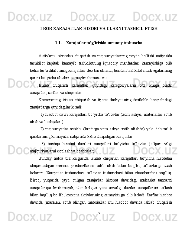 I-BOB XARAJATLAR HISOBI VA ULARNI TASHKIL ETISH
1.1. Xarajatlar to’g’irisida umumiy tushuncha
Aktivlarni   hisobdan   chiqarish   va   majburiyatlarning   paydo   bo ‘ lishi   natijasida
tashkilot   kapitali   kamayib   tashkilotning   iqtisodiy   manfaatlari   kamayishiga   olib
kelsa   bu   tashkilotning   xarajatlari   deb   tan   olinadi ,  bundan   tashkilot   mulk   egalarining
qarori   bo ‘ yicha   ulushni   kamaytirish   mustasno .
Ishlab   chiqarish   xarajatlari   quyidagi   kategoriyalarni   o ‘ z   ichiga   oladi :
xarajatlar ,  sarflar   va   chiqimlar .
Korxonaning   ishlab   chiqarish   va   tijorat   faoliyatining   dastlabki   bosqichidagi
xarajatlarga   quyidagilar   kiradi :
  1)   hisobot   davri   xarajatlari   bo‘yicha   to‘lovlar   (xom   ashyo,   materiallar   sotib
olish va boshqalar.)
  2)   majburiyatlar   oshishi   (kreditga   xom   ashyo   sotib   olishda)   yoki   debitorlik
qarzlarining kamayishi natijasida kelib chiqadigan xarajatlar;
  3)   boshqa   hisobot   davrlari   xarajatlari   bo‘yicha   to‘lovlar   (o‘tgan   yilgi
majburiyatlarni qoplash va boshqalar).
Bunday   holda   biz   kelgusida   ishlab   chiqarish   xarajatlari   bo‘yicha   hisobdan
chiqariladigan   mehnat   predmetlarini   sotib   olish   bilan   bog‘liq   to‘lovlarga   duch
kelamiz.   Xarajatlar   tushunchasi   to‘lovlar   tushunchasi   bilan   chambarchas   bog‘liq.
Biroq,   yuqorida   qayd   etilgan   xarajatlar   hisobot   davridagi   mahsulot   tannarxi
xarajatlariga   kiritilmaydi,   ular   kelgusi   yoki   avvalgi   davrlar   xarajatlarini   to‘lash
bilan bog‘liq bo‘lib, korxona aktivlarining kamayishiga olib keladi. Sarflar hisobot
davrida   (masalan,   sotib   olingan   materiallar   shu   hisobot   davrida   ishlab   chiqarish
5