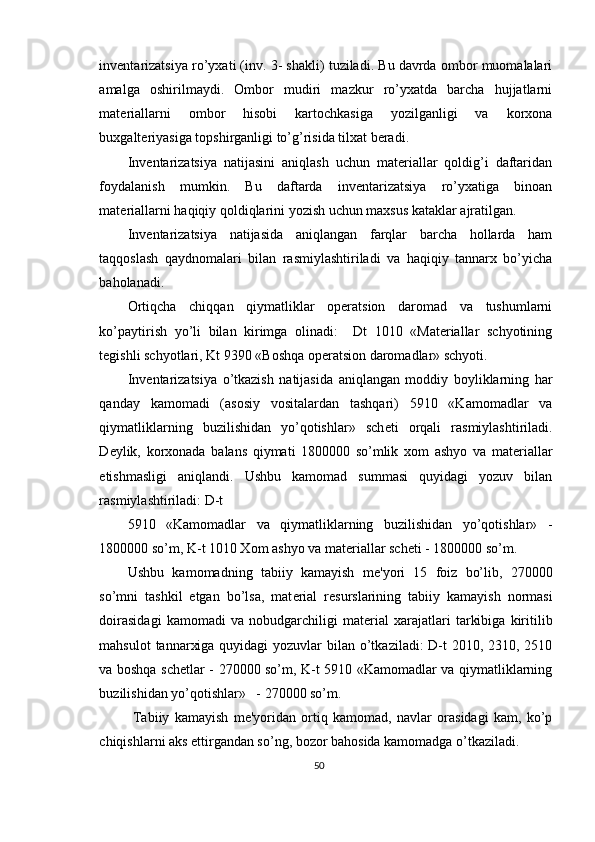 inventarizatsiya ro’yxati (inv. 3- shakli) tuziladi. Bu davrda ombor muomalalari
amalga   oshirilmaydi.   Ombor   mudiri   mazkur   ro’yxatda   barcha   hujjatlarni
materiallarni   ombor   hisobi   kartochkasiga   yozilganligi   va   korxona
buxgalteriyasiga topshirganligi to’g’risida tilxat beradi. 
Inventarizatsiya   natijasini   aniqlash   uchun   materiallar   qoldig’i   daftaridan
foydalanish   mumkin.   Bu   daftarda   inventarizatsiya   ro’yxatiga   binoan
materiallarni haqiqiy qoldiqlarini yozish uchun maxsus kataklar ajratilgan. 
Inventarizatsiya   natijasida   aniqlangan   farqlar   barcha   hollarda   ham
taqqoslash   qaydnomalari   bilan   rasmiylashtiriladi   va   haqiqiy   tannarx   bo’yicha
baholanadi. 
Ortiqcha   chiqqan   qiymatliklar   operatsion   daromad   va   tushumlarni
ko’paytirish   yo’li   bilan   kirimga   olinadi:     Dt   1010   «Materiallar   schyotining
tegishli schyotlari, Kt 9390   «Boshqa operatsion daromadlar» schyoti. 
Inv е ntarizatsiya   o’tkazish   natijasida   aniqlangan   moddiy   boyliklarning   har
qanday   kamomadi   (asosiy   vositalardan   tashqari)   5910   «Kamomadlar   va
qiymatliklarning   buzilishidan   yo’qotishlar»   sch е ti   orqali   rasmiylashtiriladi.
D е ylik,   korxonada   balans   qiymati   1800000   so’mlik   xom   ashyo   va   mat е riallar
е tishmasligi   aniqlandi.   Ushbu   kamomad   summasi   quyidagi   yozuv   bilan
rasmiylashtiriladi: D-t 
5910   «Kamomadlar   va   qiymatliklarning   buzilishidan   yo’qotishlar»   -
1800000 so’m, K-t 1010 Xom ashyo va mat е riallar sch е ti - 1800000 so’m.   
Ushbu   kamomadning   tabiiy   kamayish   m е 'yori   15   foiz   bo’lib,   270000
so’mni   tashkil   etgan   bo’lsa,   mat е rial   r е surslarining   tabiiy   kamayish   normasi
doirasidagi   kamomadi   va   nobudgarchiligi   mat е rial   xarajatlari   tarkibiga   kiritilib
mahsulot  tannarxiga quyidagi  yozuvlar  bilan o’tkaziladi:  D-t  2010, 2310, 2510
va boshqa sch е tlar - 270000 so’m, K-t 5910 «Kamomadlar va qiymatliklarning
buzilishidan yo’qotishlar»   - 270000 so’m. 
  Tabiiy   kamayish   m е 'yoridan   ortiq   kamomad,   navlar   orasidagi   kam,   ko’p
chiqishlarni aks ettirgandan so’ng, bozor bahosida kamomadga o’tkaziladi. 
50 