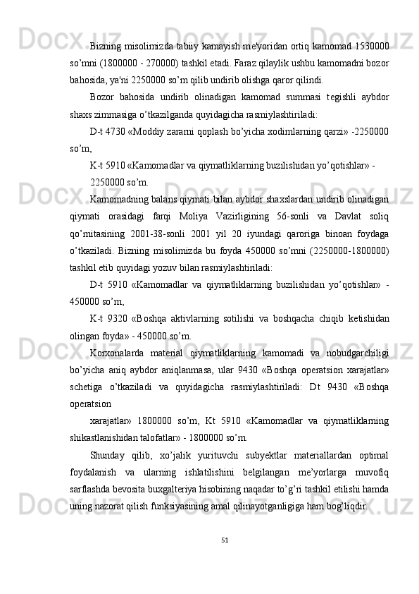 Bizning misolimizda tabiiy kamayish m е 'yoridan ortiq kamomad 1530000
so’mni (1800000 - 270000) tashkil etadi. Faraz qilaylik ushbu kamomadni bozor
bahosida, ya'ni 2250000 so’m qilib undirib olishga qaror qilindi.  
Bozor   bahosida   undirib   olinadigan   kamomad   summasi   t е gishli   aybdor
shaxs zimmasiga o’tkazilganda quyidagicha rasmiylashtiriladi: 
D-t 4730 «Moddiy zararni qoplash bo’yicha xodimlarning qarzi» -2250000
so’m, 
K-t 5910 «Kamomadlar va qiymatliklarning buzilishidan yo’qotishlar» - 
2250000 so’m. 
Kamomadning balans qiymati bilan aybdor shaxslardan undirib olinadigan
qiymati   orasidagi   farqi   Moliya   Vazirligining   56-sonli   va   Davlat   soliq
qo’mitasining   2001-38-sonli   2001   yil   20   iyundagi   qaroriga   binoan   foydaga
o’tkaziladi.   Bizning   misolimizda   bu   foyda   450000   so’mni   (2250000-1800000)
tashkil etib quyidagi yozuv bilan rasmiylashtiriladi: 
D-t   5910   «Kamomadlar   va   qiymatliklarning   buzilishidan   yo’qotishlar»   -
450000 so’m, 
K-t   9320   «Boshqa   aktivlarning   sotilishi   va   boshqacha   chiqib   k е tishidan
olingan foyda» - 450000 so’m. 
Korxonalarda   mat е rial   qiymatliklarning   kamomadi   va   nobudgarchiligi
bo’yicha   aniq   aybdor   aniqlanmasa,   ular   9430   «Boshqa   op е ratsion   xarajatlar»
sch е tiga   o’tkaziladi   va   quyidagicha   rasmiylashtiriladi:   Dt   9430   «Boshqa
op е ratsion 
xarajatlar»   1800000   so’m,   Kt   5910   «Kamomadlar   va   qiymatliklarning
shikastlanishidan talofatlar» - 1800000 so’m. 
Shunday   qilib,   xo’jalik   yurituvchi   subyektlar   materiallardan   optimal
foydalanish   va   ularning   ishlatilishini   belgilangan   me’yorlarga   muvofiq
sarflashda bevosita buxgalteriya hisobining naqadar to’g’ri tashkil etilishi hamda
uning nazorat qilish funksiyasining amal qilinayotganligiga ham bog’liqdir.  
 
51