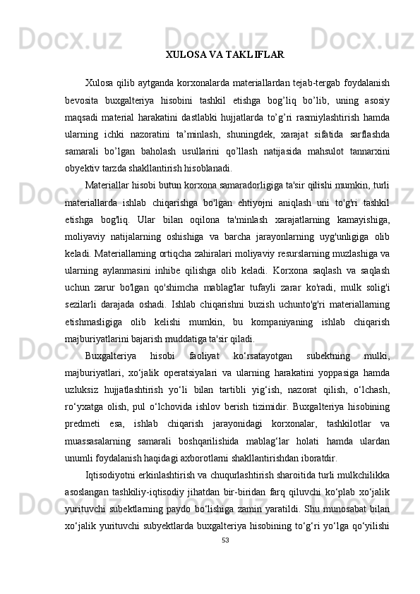 XULOSA VA TAKLIFLAR
 
Xulosa qilib aytganda  korxonalarda materiallardan tejab-tergab foydalanish
bevosita   buxgalteriya   hisobini   tashkil   etishga   bog’liq   bo’lib,   uning   asosiy
maqsadi   material   harakatini   dastlabki   hujjatlarda   to’g’ri   rasmiylashtirish   hamda
ularning   ichki   nazoratini   ta’minlash,   shuningdek,   xarajat   sifatida   sarflashda
samarali   bo’lgan   baholash   usullarini   qo’llash   natijasida   mahsulot   tannarxini
obyektiv tarzda shakllantirish hisoblanadi. 
Materiallar hisobi butun korxona samaradorligiga ta'sir qilishi mumkin, turli
materiallarda   ishlab   chiqarishga   bo'lgan   ehtiyojni   aniqlash   uni   to'g'ri   tashkil
etishga   bog'liq.   Ular   bilan   oqilona   ta'minlash   xarajatlarning   kamayishiga,
moliyaviy   natijalarning   oshishiga   va   barcha   jarayonlarning   uyg'unligiga   olib
keladi. Materiallarning ortiqcha zahiralari moliyaviy resurslarning muzlashiga va
ularning   aylanmasini   inhibe   qilishga   olib   keladi.   Korxona   saqlash   va   saqlash
uchun   zarur   bo'lgan   qo'shimcha   mablag'lar   tufayli   zarar   ko'radi,   mulk   solig'i
sezilarli   darajada   oshadi.   Ishlab   chiqarishni   buzish   uchunto'g'ri   materiallarning
etishmasligiga   olib   kelishi   mumkin,   bu   kompaniyaning   ishlab   chiqarish
majburiyatlarini bajarish muddatiga ta'sir qiladi.
Buxgalteriya   hisobi   faoliyat   ko‘rsatayotgan   subektning   mulki,
majburiyatlari,   xo‘jalik   operatsiyalari   va   ularning   harakatini   yoppasiga   hamda
uzluksiz   hujjatlashtirish   yo‘li   bilan   tartibli   yig‘ish,   nazorat   qilish,   o‘lchash,
ro‘yxatga   olish,   pul   o‘lchovida   ishlov   berish   tizimidir.   Buxgalteriya   hisobining
predmeti   esa,   ishlab   chiqarish   jarayonidagi   korxonalar,   tashkilotlar   va
muassasalarning   samarali   boshqarilishida   mablag‘lar   holati   hamda   ulardan
unumli foydalanish haqidagi axborotlarni shakllantirishdan iboratdir.  
Iqtisodiyotni erkinlashtirish va chuqurlashtirish sharoitida turli mulkchilikka
asoslangan   tashkiliy-iqtisodiy   jihatdan   bir-biridan   farq   qiluvchi   ko‘plab   xo‘jalik
yurituvchi   subektlarning   paydo   bo‘lishiga   zamin   yaratildi.   Shu   munosabat   bilan
xo‘jalik yurituvchi subyektlarda buxgalteriya hisobining to‘g‘ri yo‘lga qo‘yilishi
53