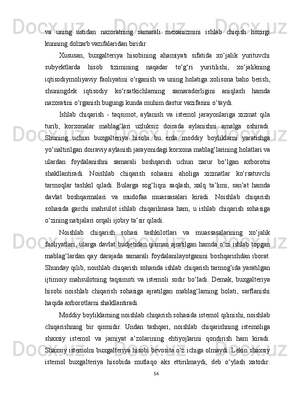 va   uning   ustidan   nazoratning   samarali   mexanizmini   ishlab   chiqish   hozirgi
kunning dolzarb vazifalaridan biridir.   
Xususan,   buxgalteriya   hisobining   ahamiyati   sifatida   xo‘jalik   yurituvchi
subyektlarda   hisob   tizimining   naqadar   to‘g‘ri   yuritilishi,   xo‘jalikning
iqtisodiymoliyaviy   faoliyatini   o‘rganish   va   uning   holatiga   xolisona   baho   berish,
shuningdek   iqtisodiy   ko‘rsatkichlarning   samaradorligini   aniqlash   hamda
nazoratini o‘rganish bugungi kunda muhim dastur vazifasini o‘taydi.   
Ishlab   chiqarish   -   taqsimot,   aylanish   va   istemol   jarayonlariga   xizmat   qila
turib,   korxonalar   mablag‘lari   uzluksiz   doirada   aylanishni   amalga   oshiradi.
Shuning   uchun   buxgalteriya   hisobi   bu   erda   moddiy   boyliklarni   yaratishga
yo‘naltirilgan doiraviy aylanish jarayonidagi korxona mablag‘larining holatlari va
ulardan   foydalanishni   samarali   boshqarish   uchun   zarur   bo‘lgan   axborotni
shakllantiradi.   Noishlab   chiqarish   sohasini   aholiga   xizmatlar   ko‘rsatuvchi
tarmoqlar   tashkil   qiladi.   Bularga   sog‘liqni   saqlash,   xalq   ta’limi,   san’at   hamda
davlat   boshqarmalari   va   mudofaa   muassasalari   kiradi.   Noishlab   chiqarish
sohasida   garchi   mahsulot   ishlab   chiqarilmasa   ham,   u   ishlab   chiqarish   sohasiga
o‘zining natijalari orqali ijobiy ta’sir qiladi. 
Noishlab   chiqarish   sohasi   tashkilotlari   va   muassasalarining   xo‘jalik
faoliyatlari, ularga davlat  budjetidan qisman ajratilgan hamda o‘zi  ishlab topgan
mablag‘lardan   qay   darajada   samarali   foydalanilayotganini   boshqarishdan   iborat.
Shunday qilib, noishlab chiqarish sohasida ishlab chiqarish tarmog‘ida yaratilgan
ijtimoiy   mahsulotning   taqsimoti   va   istemoli   sodir   bo‘ladi.   Demak,   buxgalteriya
hisobi   noishlab   chiqarish   sohasiga   ajratilgan   mablag‘larning   holati,   sarflanishi
haqida axborotlarni shakllantiradi. 
Moddiy boyliklarning noishlab chiqarish sohasida istemol qilinishi, noishlab
chiqarishning   bir   qismidir.   Undan   tashqari,   noishlab   chiqarishning   istemoliga
shaxsiy   istemol   va   jamiyat   a’zolarining   ehtiyojlarini   qondirish   ham   kiradi.
Shaxsiy istemolni buxgalteriya hisobi bevosita o‘z ichiga olmaydi. Lekin shaxsiy
istemol   buxgalteriya   hisobida   mutlaqo   aks   ettirilmaydi,   deb   o‘ylash   xatodir.
54 