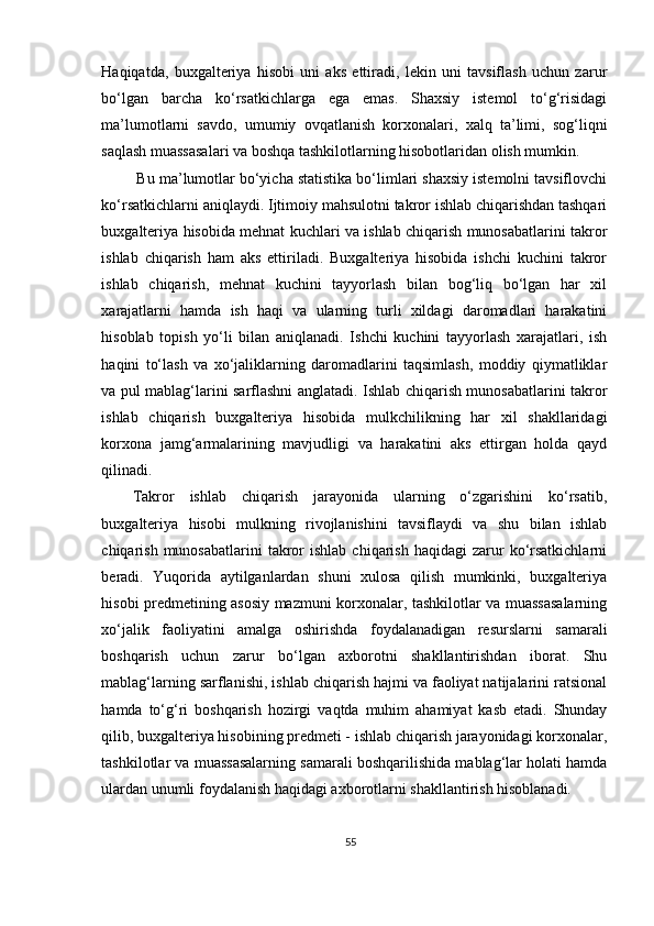 Haqiqatda,   buxgalteriya   hisobi   uni   aks   ettiradi,   lekin   uni   tavsiflash   uchun   zarur
bo‘lgan   barcha   ko‘rsatkichlarga   ega   emas.   Shaxsiy   istemol   to‘g‘risidagi
ma’lumotlarni   savdo,   umumiy   ovqatlanish   korxonalari,   xalq   ta’limi,   sog‘liqni
saqlash muassasalari va boshqa tashkilotlarning hisobotlaridan olish mumkin. 
 Bu ma’lumotlar bo‘yicha statistika bo‘limlari shaxsiy istemolni tavsiflovchi
ko‘rsatkichlarni aniqlaydi. Ijtimoiy mahsulotni takror ishlab chiqarishdan tashqari
buxgalteriya hisobida mehnat kuchlari va ishlab chiqarish munosabatlarini takror
ishlab   chiqarish   ham   aks   ettiriladi.   Buxgalteriya   hisobida   ishchi   kuchini   takror
ishlab   chiqarish,   mehnat   kuchini   tayyorlash   bilan   bog‘liq   bo‘lgan   har   xil
xarajatlarni   hamda   ish   haqi   va   ularning   turli   xildagi   daromadlari   harakatini
hisoblab   topish   yo‘li   bilan   aniqlanadi.   Ishchi   kuchini   tayyorlash   xarajatlari,   ish
haqini   to‘lash   va   xo‘jaliklarning   daromadlarini   taqsimlash,   moddiy   qiymatliklar
va pul mablag‘larini sarflashni anglatadi. Ishlab chiqarish munosabatlarini takror
ishlab   chiqarish   buxgalteriya   hisobida   mulkchilikning   har   xil   shakllaridagi
korxona   jamg‘armalarining   mavjudligi   va   harakatini   aks   ettirgan   holda   qayd
qilinadi. 
Takror   ishlab   chiqarish   jarayonida   ularning   o‘zgarishini   ko‘rsatib,
buxgalteriya   hisobi   mulkning   rivojlanishini   tavsiflaydi   va   shu   bilan   ishlab
chiqarish  munosabatlarini  takror  ishlab   chiqarish  haqidagi  zarur   ko‘rsatkichlarni
beradi.   Yuqorida   aytilganlardan   shuni   xulosa   qilish   mumkinki,   buxgalteriya
hisobi predmetining asosiy mazmuni korxonalar, tashkilotlar va muassasalarning
xo‘jalik   faoliyatini   amalga   oshirishda   foydalanadigan   resurslarni   samarali
boshqarish   uchun   zarur   bo‘lgan   axborotni   shakllantirishdan   iborat.   Shu
mablag‘larning sarflanishi, ishlab chiqarish hajmi va faoliyat natijalarini ratsional
hamda   to‘g‘ri   boshqarish   hozirgi   vaqtda   muhim   ahamiyat   kasb   etadi.   Shunday
qilib, buxgalteriya hisobining predmeti - ishlab chiqarish jarayonidagi korxonalar,
tashkilotlar va muassasalarning samarali boshqarilishida mablag‘lar holati hamda
ulardan unumli foydalanish haqidagi axborotlarni shakllantirish hisoblanadi.  
55