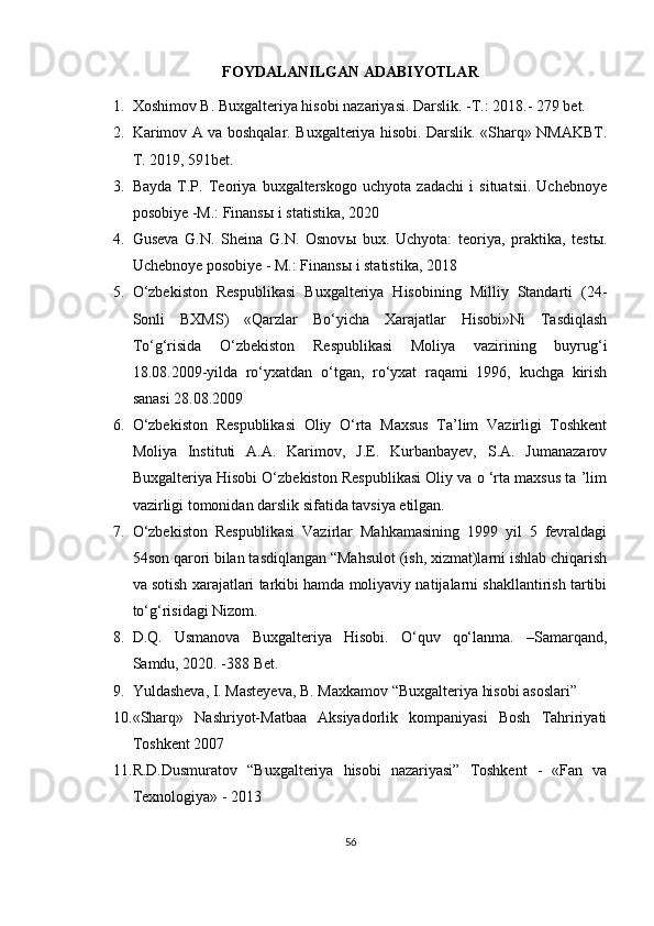 FOYDALANILGAN ADABIYOTLAR
1. Xoshimov B. Buxgalteriya hisobi nazariyasi. Darslik. -T.: 2018.- 279 bet. 
2. Karimov A va boshqalar. Buxgalteriya hisobi. Darslik. «Sharq» NMAKBT.
T. 2019, 591bet.
3. Bayda   T.P.   Teoriya   buxgalterskogo   uchyota   zadachi   i   situatsii.   Uchebnoye
posobiye -M.: Finans ы  i statistika, 2020 
4. Guseva   G.N.   Sheina   G.N.   Osnov ы   bux.   Uchyota:   teoriya,   praktika,   test ы .
Uchebnoye posobiye - M.: Finans ы  i statistika, 2018 
5. O‘zbekiston   Respublikasi   Buxgalteriya   Hisobining   Milliy   Standarti   (24-
Sonli   BXMS)   «Qarzlar   Bo‘yicha   Xarajatlar   Hisobi»Ni   Tasdiqlash
To‘g‘risida   O‘zbekiston   Respublikasi   Moliya   vazirining   buyrug‘i
18.08.2009-yilda   ro‘yxatdan   o‘tgan,   ro‘yxat   raqami   1996,   kuchga   kirish
sanasi 28.08.2009 
6. O‘zbekiston   Respublikasi   Oliy   O‘rta   Maxsus   Ta’lim   Vazirligi   Toshkent
Moliya   Instituti   A.A.   Karimov,   J.E.   Kurbanbayev,   S.A.   Jumanazarov
Buxgalteriya Hisobi O‘zbekiston Respublikasi Oliy va o ‘rta maxsus ta ’lim
vazirligi tomonidan darslik sifatida tavsiya etilgan. 
7. O‘zbekiston   Respublikasi   Vazirlar   Mahkamasining   1999   yil   5   fevraldagi
54son qarori bilan tasdiqlangan “Mahsulot (ish, xizmat)larni ishlab chiqarish
va sotish xarajatlari tarkibi hamda moliyaviy natijalarni shakllantirish tartibi
to‘g‘risidagi Nizom.
8. D.Q.   Usmanova   Buxgalteriya   Hisobi.   O‘quv   qo‘lanma.   –Samarqand,
Samdu, 2020. -388 Bet.
9. Yuldasheva, I. Masteyeva, B. Maxkamov “Buxgalteriya hisobi asoslari”
10. «Sharq»   Nashriyot-Matbaa   Aksiyadorlik   kompaniyasi   Bosh   Tahririyati
Toshkent 2007
11. R.D.Dusmuratov   “Buxgalteriya   hisobi   nazariyasi”   Toshkent   -   «Fan   va
Texnologiya» - 2013
56