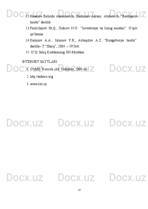 12. Hasanov   Bahodir   Akramovich,   Xashimov   Akram     Abdievich.   “Boshqaruv
hisobi” darslik
13. Fozilchayev   Sh.Q.,   Xidirov   N.G‘.   “Investitsiya   va   lizing   asoslari”.   O‘quv
qo‘lanma
14. Karimov   A.A.,   Islomov   F.R.,   Avlaqulov   A.Z.   “Buxgalteriya   hisobi”.
darslik– T.“Sharq”, 2004. – 592bet.
15.  O‘Zr Soliq Kodeksining 305-Moddasi
 INTERNET SAYTLARI 
1. O‘zME. Birinchi jild. Toshkent, 2000-yil 
2. http://azkurs.org 
3. www.lex.uz
57 