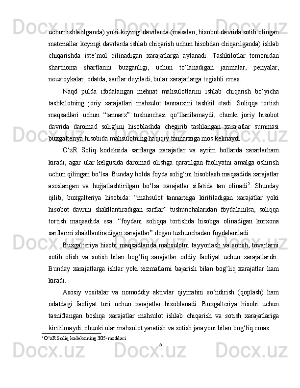 uchun ishlatilganda) yoki keyingi davrlarda (masalan, hisobot davrida sotib olingan
materiallar keyingi davrlarda ishlab chiqarish uchun hisobdan chiqarilganda) ishlab
chiqarishda   iste’mol   qilinadigan   xarajatlarga   aylanadi.   Tashkilotlar   tomonidan
shartnoma   shartlarini   buzganligi,   uchun   to‘lanadigan   jarimalar,   penyalar,
neustoykalar, odatda, sarflar deyiladi, bular xarajatlarga tegishli emas.
Naqd   pulda   ifodalangan   mehnat   mahsulotlarini   ishlab   chiqarish   bo‘yicha
tashkilotning   joriy   xarajatlari   mahsulot   tannarxini   tashkil   etadi.   Soliqqa   tortish
maqsadlari   uchun   “tannarx”   tushunchasi   qo‘llanilamaydi,   chunki   joriy   hisobot
davrida   daromad   solig‘ini   hisoblashda   chegirib   tashlangan   xarajatlar   summasi
buxgalteriya hisobida mahsulotning haqiqiy tannarxiga mos kelmaydi. 
O‘zR   Soliq   kodeksida   sarflarga   xarajatlar   va   ayrim   hollarda   zararlarham
kiradi,   agar   ular   kelgusida   daromad   olishga   qaratilgan   faoliyatni   amalga   oshirish
uchun qilingan bo‘lsa. Bunday holda foyda solig‘ini hisoblash maqsadida xarajatlar
asoslangan   va   hujjatlashtirilgan   bo‘lsa   xarajatlar   sifatida   tan   olinadi 2
.   Shunday
qilib,   buxgalteriya   hisobida:   “mahsulot   tannarxiga   kiritiladigan   xarajatlar   yoki
hisobot   davrini   shakllantiradigan   sarflar”   tushunchalaridan   foydalanilsa,   soliqqa
tortish   maqsadida   esa:   “foydani   soliqqa   tortishda   hisobga   olinadigan   korxona
sarflarini shakllantiradigan xarajatlar” degan tushunchadan foydalaniladi.
Buxgalteriya   hisobi   maqsadlarida   mahsulotni   tayyorlash   va   sotish,   tovarlarni
sotib   olish   va   sotish   bilan   bog‘liq   xarajatlar   oddiy   faoliyat   uchun   xarajatlardir.
Bunday   xarajatlarga   ishlar   yoki   xizmatlarni   bajarish   bilan   bog‘liq   xarajatlar   ham
kiradi.
Asosiy   vositalar   va   nomoddiy   aktivlar   qiymatini   so‘ndirish   (qoplash)   ham
odatdagi   faoliyat   turi   uchun   xarajatlar   hisoblanadi.   Buxgalteriya   hisobi   uchun
tasniflangan   boshqa   xarajatlar   mahsulot   ishlab   chiqarish   va   sotish   xarajatlariga
kiritilmaydi, chunki ular mahsulot yaratish va sotish jarayoni bilan bog‘liq emas.
2
  O ‘ zR   Soliq   kodeksining  305- moddasi
6