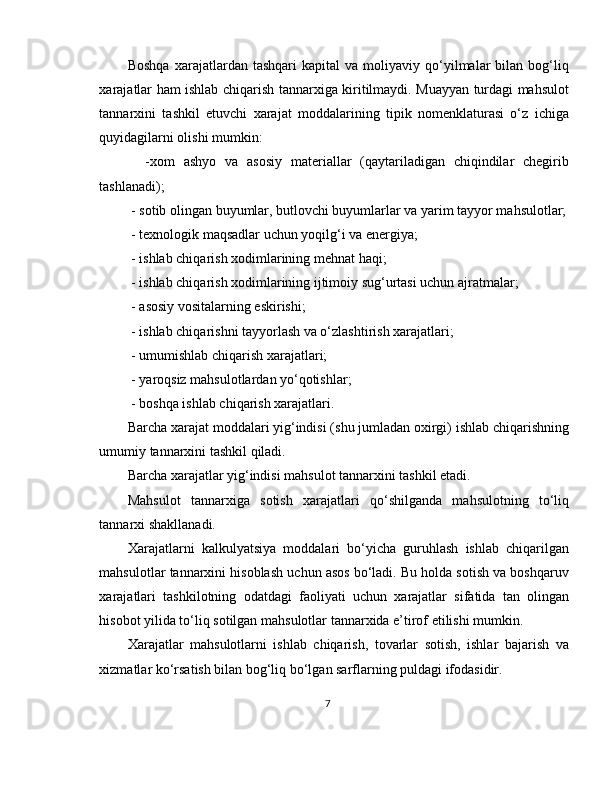 Boshqa   xarajatlardan   tashqari   kapital   va   moliyaviy   qo‘yilmalar   bilan   bog‘liq
xarajatlar ham ishlab chiqarish tannarxiga kiritilmaydi. Muayyan turdagi mahsulot
tannarxini   tashkil   etuvchi   xarajat   moddalarining   tipik   nomenklaturasi   o‘z   ichiga
quyidagilarni olishi mumkin:
    -xom   ashyo   va   asosiy   materiallar   (qaytariladigan   chiqindilar   chegirib
tashlanadi);
 - sotib olingan buyumlar, butlovchi buyumlarlar va yarim tayyor mahsulotlar;
 - texnologik maqsadlar uchun yoqilg‘i va energiya;
 - ishlab chiqarish xodimlarining mehnat haqi;
 - ishlab chiqarish xodimlarining ijtimoiy sug‘urtasi uchun ajratmalar;
 - asosiy vositalarning eskirishi;
 - ishlab chiqarishni tayyorlash va o‘zlashtirish xarajatlari;
 - umumishlab chiqarish xarajatlari;
 - yaroqsiz mahsulotlardan yo‘qotishlar;
 - boshqa ishlab chiqarish xarajatlari. 
Barcha xarajat moddalari yig‘indisi (shu jumladan oxirgi) ishlab chiqarishning
umumiy tannarxini tashkil qiladi.
Barcha xarajatlar yig‘indisi mahsulot tannarxini tashkil etadi.
Mahsulot   tannarxiga   sotish   xarajatlari   qo‘shilganda   mahsulotning   to‘liq
tannarxi shakllanadi.
Xarajatlarni   kalkulyatsiya   moddalari   bo‘yicha   guruhlash   ishlab   chiqarilgan
mahsulotlar tannarxini hisoblash uchun asos bo‘ladi. Bu holda sotish va boshqaruv
xarajatlari   tashkilotning   odatdagi   faoliyati   uchun   xarajatlar   sifatida   tan   olingan
hisobot yilida to‘liq sotilgan mahsulotlar tannarxida e’tirof etilishi mumkin.
Xarajatlar   mahsulotlarni   ishlab   chiqarish,   tovarlar   sotish,   ishlar   bajarish   va
xizmatlar ko‘rsatish bilan bog‘liq bo‘lgan sarflarning puldagi ifodasidir.
7 