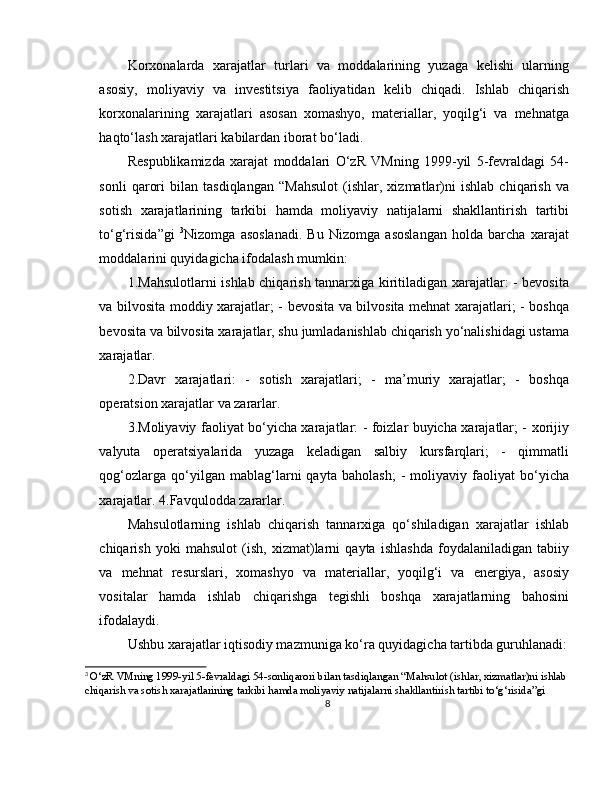 Korxonalarda   xarajatlar   turlari   va   moddalarining   yuzaga   kelishi   ularning
asosiy,   moliyaviy   va   investitsiya   faoliyatidan   kelib   chiqadi.   Ishlab   chiqarish
korxonalarining   xarajatlari   asosan   xomashyo,   materiallar,   yoqilg‘i   va   mehnatga
haqto‘lash xarajatlari kabilardan iborat bo‘ladi.
Respublikamizda   xarajat   moddalari   O‘zR   VMning   1999-yil   5-fevraldagi   54-
sonli   qarori   bilan   tasdiqlangan   “Mahsulot   (ishlar,   xizmatlar)ni   ishlab   chiqarish   va
sotish   xarajatlarining   tarkibi   hamda   moliyaviy   natijalarni   shakllantirish   tartibi
to‘g‘risida”gi   3
Nizomga   asoslanadi.   Bu   Nizomga   asoslangan   holda   barcha   xarajat
moddalarini quyidagicha ifodalash mumkin:
1.Mahsulotlarni ishlab chiqarish tannarxiga kiritiladigan xarajatlar: - bevosita
va bilvosita moddiy xarajatlar; - bevosita va bilvosita mehnat xarajatlari; - boshqa
bevosita va bilvosita xarajatlar, shu jumladanishlab chiqarish yo‘nalishidagi ustama
xarajatlar. 
2.Davr   xarajatlari:   -   sotish   xarajatlari;   -   ma’muriy   xarajatlar;   -   boshqa
operatsion xarajatlar va zararlar.
3.Moliyaviy faoliyat bo‘yicha xarajatlar: - foizlar buyicha xarajatlar; - xorijiy
valyuta   operatsiyalarida   yuzaga   keladigan   salbiy   kursfarqlari;   -   qimmatli
qog‘ozlarga   qo‘yilgan   mablag‘larni   qayta   baholash;   -   moliyaviy   faoliyat   bo‘yicha
xarajatlar. 4.Favqulodda zararlar.
Mahsulotlarning   ishlab   chiqarish   tannarxiga   qo‘shiladigan   xarajatlar   ishlab
chiqarish   yoki   mahsulot   (ish,   xizmat)larni   qayta   ishlashda   foydalaniladigan   tabiiy
va   mehnat   resurslari,   xomashyo   va   materiallar,   yoqilg‘i   va   energiya,   asosiy
vositalar   hamda   ishlab   chiqarishga   tegishli   boshqa   xarajatlarning   bahosini
ifodalaydi.
Ushbu xarajatlar iqtisodiy mazmuniga ko‘ra quyidagicha tartibda guruhlanadi:
3
  O ‘ zR   VMning  1999- yil  5- fevraldagi  54- sonliqarori   bilan   tasdiqlangan  “ Mahsulot  ( ishlar ,  xizmatlar ) ni   ishlab  
chiqarish   va   sotish   xarajatlarining   tarkibi   hamda   moliyaviy   natijalarni   shakllantirish   tartibi   to ‘ g ‘ risida ” gi
8 