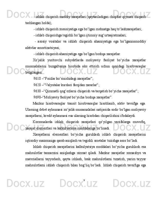  - ishlab chiqarish moddiy xarajatlari (qaytariladigan chiqitlar qiymati chiqarib
tashlangan holda);
 - ishlab chiqarish xususiyatiga ega bo‘lgan mehnatga haq to‘lashxarajatlari;
 - ishlab chiqarishga tegishli bo‘lgan ijtimoiy sug‘urtaajratmalari;
  -   asosiy   vositalar   va   ishlab   chiqarish   ahamiyatiga   ega   bo‘lgannomoddiy
aktivlar amortizatsiyasi;
 - ishlab chiqarish ahamiyatiga ega bo‘lgan boshqa xarajatlar.
Xo‘jalik   yurituvchi   subyektlarda   moliyaviy   faoliyat   bo‘yicha   xarajatlar
muomalalarini   buxgalteriya   hisobida   aks   ettirish   uchun   quyidagi   hisobvaraqlar
belgilaigan:
 9610 –“Foizlar ko‘rinishidagi xarajatlar”;
 9620 –“Valyutalar kurslari farqidan zararlar”;
 9630 –“Qimmatli qog‘ozlarni chiqarish va tarqatish bo‘yicha xarajatlar”;
 9690–“Moliyaviy faoliyat bo‘yicha boshqa xarajatlar”.
Mazkur   hisobvaraqlar   transit   hisobvaraqlar   hisoblanib,   aktiv   tavsifga   ega.
Ularning debet aylanmasi xo‘jalik muoamalalari natijasida sodir bo‘lgan moliyaviy
xarajatlarni, kredit aylanmasi esa ularning hisobdan chiqarilishini ifodalaydi.
Korxonalarda   ishlab   chiqarish   xarajatlari   qo‘yilgan   vazifalarga   muvofiq,
xarajat elementlari va kalkulyatsiya moddalariga bo‘linadi.
Xarajatlarni   elementlari   bo‘yicha   guruhlash   ishlab   chiqarish   xarajatlarini
iqtisodiy mazmuniga qarab aniqlash va tegishli smetalar tuzishga asos bo‘ladi.
Ishlab  chiqarish  xarajatlarini   kalkulyatsiya  moddalari   bo‘yicha   guruhlash   esa
mahsulotlar   tannarxini   aniqlashga   xizmat   qiladi.   Mazkur   xarajatlar   xomashyo   va
materiallarni   tayyorlash,   qayta   ishlash,   brak   mahsulotlarni   tuzatish,   yarim   tayyor
mahsulotlarni ishlab chiqarish bilan bog‘liq bo‘ladi. Ishlab chiqarish tavsifiga ega
9 