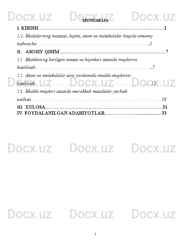 MUNDARIJA 
I. KIRISH…………………………………………………………………….2 
1.1. Modalarning massasi, hajmi, atom va molekulalar haqida umumiy 
tushuncha……………………………………………………………………..3 
II. ASOSIY QISIM …………………………………………………………7 
2.1. Moddaning berilgan massa va hajmlari asosida miqdorini 
hisoblash………………………………………………………………………..7 
2.2. Atom va molekulalar soni yordamida modda miqdorini 
hisoblash…………………………………………………………………….…12 
2.3. Modda miqdori asosida murakkab masalalar yechish 
usullari…………………………………………………………………….…18 
III. XULOSA………………………………………………………………..31 
IV. FOYDALANILGAN ADABIYOTLAR………………........................33 
1  
  