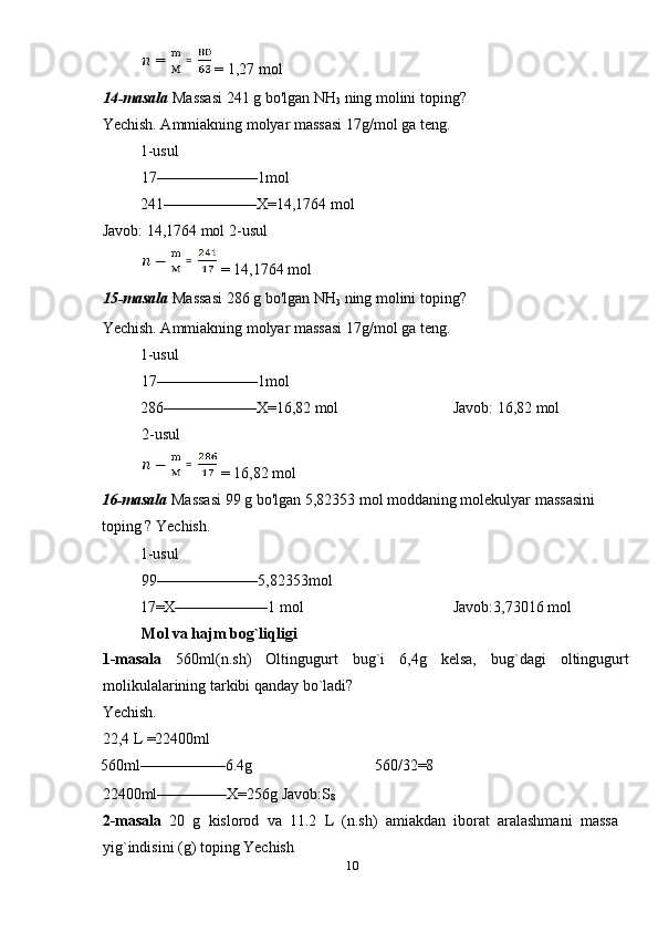  = 1,27 mol 
14-masala  Massasi 241 g bo'lgan NH
3  ning molini toping? 
Yechish. Ammiakning molyar massasi 17g/mol ga teng. 
1-usul             
17–––––––––––––1mol 
  241––––––––––––X=14,1764 mol         
Javob: 14,1764 mol 2-usul
 = 14,1764 mol 
15-masala  Massasi 286 g bo'lgan NH
3  ning molini toping? 
Yechish. Ammiakning molyar massasi 17g/mol ga teng. 
1-usul             
17–––––––––––––1mol 
  286––––––––––––X=16,82 mol      Javob: 16,82 mol 
2-usul 
 = 16,82 mol 
16-masala  Massasi 99 g bo'lgan 5,82353 mol moddaning molekulyar massasini 
toping ? Yechish. 
1-usul             
99–––––––––––––5,82353mol 
  17=X––––––––––––1 mol        Javob:3,73016 mol 
Mol va hajm bog`liqligi 
1-masala   560ml(n.sh)   Oltingugurt   bug`i   6,4g   kelsa,   bug`dagi   oltingugurt
molikulalarining tarkibi qanday bo`ladi? 
Yechish. 
22,4 L =22400ml 
560ml–––––––––––6.4g      560/32=8 
22400ml–––––––––X=256g Javob:S
8  
2-masala   20   g   kislorod   va   11.2   L   (n.sh)   amiakdan   iborat   aralashmani   massa
yig`indisini (g) toping Yechish 
10  
    =  
  =  
  =   