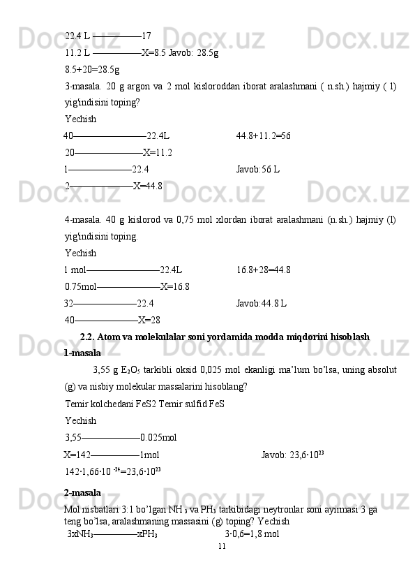 22.4 L ––––––––––17 
11.2 L ––––––––––X=8.5 Javob: 28.5g 
8.5+20=28.5g 
3-masala.   20   g   argon   va   2   mol   kisloroddan   iborat   aralashmani   (   n.sh.)   hajmiy   (   l)
yig'indisini toping? 
Yechish 
40–––––––––––––––22.4L      44.8+11.2=56 
20––––––––––––––X=11.2 
1–––––––––––––22.4        Javob:56 L 
2–––––––––––––X=44.8 
 
4-masala.   40   g   kislorod   va   0,75   mol   xlordan   iborat   aralashmani   (n.sh.)   hajmiy   (l)
yig'indisini toping. 
Yechish 
1 mol–––––––––––––––22.4L    16.8+28=44.8 
0.75mol–––––––––––––X=16.8 
32–––––––––––––22.4      Javob:44.8 L 
40–––––––––––––X=28 
2.2. Atom va molekulalar soni yordamida modda miqdorini hisoblash 
1-masala 
  3,55  g  E
2 O
5   tarkibli  oksid   0,025  mol  ekanligi   ma’lum  bo’lsa,  uning  absolut
(g) va nisbiy molekular massalarini hisoblang? 
Temir kolchedani FeS2 Temir sulfid FeS 
Yechish 
3,55––––––––––––0.025mol 
X=142––––––––––1mol        Javob: 23,6·10 23
 
142·1,66·10  -24
=23,6·10 23 
2-masala 
Mol nisbatlari 3:1 bo’lgan NH 
3  va PH
3  tarkibidagi neytronlar soni ayirmasi 3 ga 
teng bo’lsa, aralashmaning massasini (g) toping?  Yechish 
 3xNH
3 –––––––––xPH
3  3·0,6=1,8 mol 
11  
  
