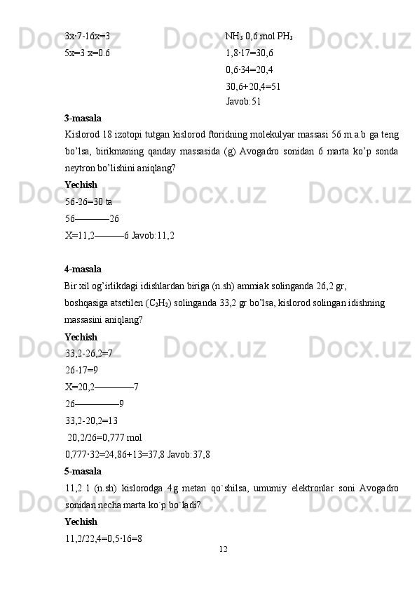 3x·7-16x=3 
5x=3 x=0.6 
  NH
3  0,6 mol PH
3 
1,8·17=30,6 
0,6·34=20,4 
30,6+20,4=51 
Javob:51 
3-masala 
Kislorod 18 izotopi tutgan kislorod ftoridning molekulyar massasi 56 m.a.b ga teng
bo’lsa,   birikmaning   qanday   massasida   (g)   Avogadro   sonidan   6   marta   ko’p   sonda
neytron bo’lishini aniqlang? 
Yechish  
56-26=30  ta  
56–––––––26 
X =11,2––––––6  Javob :11,2 
 
4- masala  
Bir   xil   og ’ irlikdagi   idishlardan   biriga  ( n . sh )  ammiak   solinganda  26,2  gr , 
boshqasiga   atsetilen  ( C
2 H
2 )  solinganda  33,2  gr   bo ’ lsa ,  kislorod   solingan   idishning  
massasini   aniqlang ? 
Yechish  
33,2-26,2=7 
26-17=9 
X =20,2––––––––7 
26–––––––––9 
33,2-20,2=13 
 20,2/26=0,777  mol  
0,777·32=24,86+13=37,8  Javob :37,8 
5- masala  
11,2   l   ( n . sh )   kislorodga   4 g   metan   qo ` shilsa ,   umumiy   elektronlar   soni   Avogadro
sonidan   necha   marta   ko ` p   bo ` ladi ? 
Yechish  
11,2/22,4=0,5·16=8 
12  
  