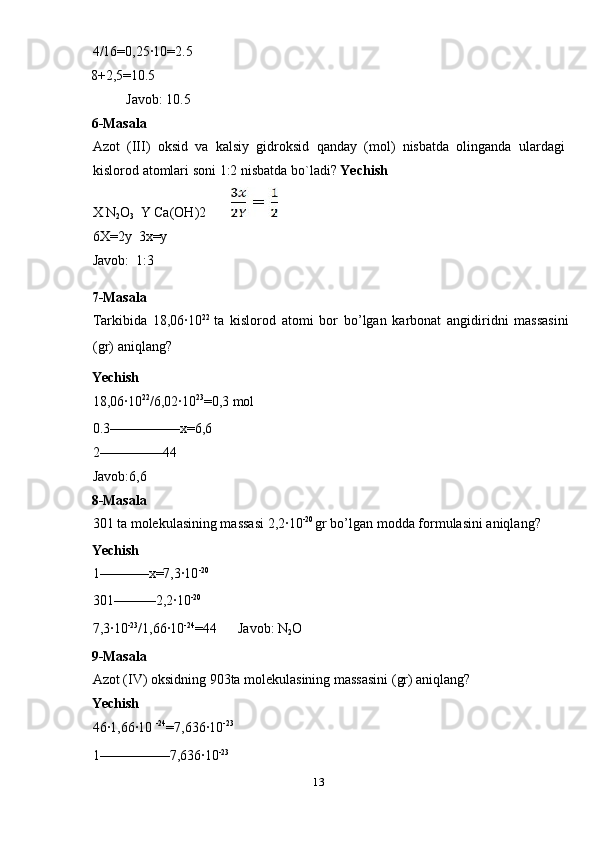 4/16=0,25·10=2.5 
8+2,5=10.5       
  Javob : 10.5 
6- Masala  
Azot   ( III )   oksid   va   kalsiy   gidroksid   qanday   ( mol )   nisbatda   olinganda   ulardagi
kislorod   atomlari   soni  1:2  nisbatda   bo ` ladi ?  Yechish 
X N
2 O
3    Y Ca(OH)2         
6X=2y  3x=y  
Javob:  1:3 
7-Masala 
Tarkibida   18,06·10 22  
ta   kislorod   atomi   bor   bo’lgan   karbonat   angidiridni   massasini
(gr) aniqlang? 
Yechish 
18,06·10 22
/6,02·10 23
=0,3 mol 
0.3––––––––––x=6,6 
2–––––––––44 
Javob:6,6 
8-Masala 
301 ta molekulasining massasi 2,2·10 -20 
gr bo’lgan modda formulasini aniqlang? 
Yechish 
1–––––––x=7,3·10 -20 
301––––––2,2·10 -20 
7,3·10 -23
/1,66·10 -24
=44      Javob: N
2 O 
9-Masala 
Azot (IV) oksidning 903ta molekulasining massasini (gr) aniqlang? 
Yechish 
46·1,66·10  -24
=7,636·10 -23
 
1––––––––––7,636·10 -23
 
13  
  