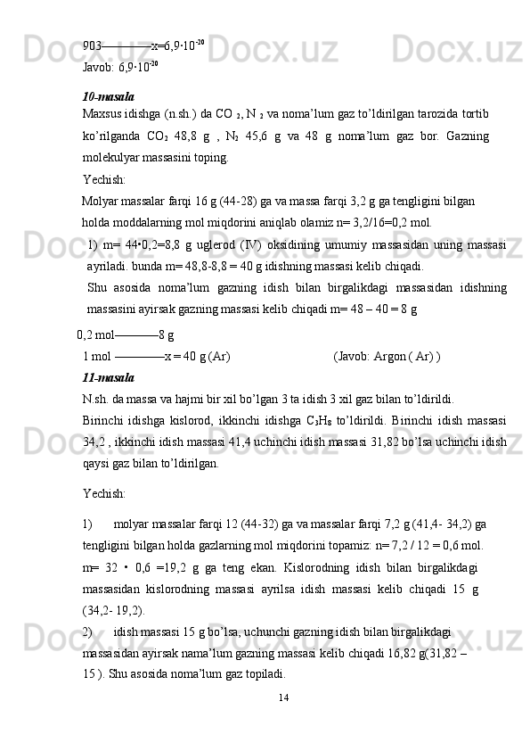 903––––––––x=6,9·10 -20
 
Javob: 6,9·10 -20 
10-masala 
Maxsus idishga (n.sh.) da CO 
2 , N 
2  va noma’lum gaz to’ldirilgan tarozida tortib
ko’rilganda   CO
2   48,8   g   ,   N
2   45,6   g   va   48   g   noma’lum   gaz   bor.   Gazning
molekulyar massasini toping.  
Yechish: 
Molyar massalar farqi 16 g (44-28) ga va massa farqi 3,2 g ga tengligini bilgan
holda moddalarning mol miqdorini aniqlab olamiz n= 3,2/16=0,2 mol. 
1)   m=   44•0,2=8,8   g   uglerod   (IV)   oksidining   umumiy   massasidan   uning   massasi
ayriladi. bunda m= 48,8-8,8 = 40 g idishning massasi kelib chiqadi. 
Shu   asosida   noma’lum   gazning   idish   bilan   birgalikdagi   massasidan   idishning
massasini ayirsak gazning massasi kelib chiqadi m= 48 – 40 = 8 g 
 0,2 mol–––––––8 g     
1 mol ––––––––x = 40 g (Ar)  (Javob: Argon ( Ar) ) 
11-masala 
N.sh. da massa va hajmi bir xil bo’lgan 3 ta idish 3 xil gaz bilan to’ldirildi. 
Birinchi   idishga   kislorod,   ikkinchi   idishga   C
3 H
8   to’ldirildi.   Birinchi   idish   massasi
34,2 , ikkinchi idish massasi 41,4 uchinchi idish massasi 31,82 bo’lsa uchinchi idish
qaysi gaz bilan to’ldirilgan.  
Yechish: 
1) molyar massalar farqi 12 (44-32) ga va massalar farqi 7,2 g (41,4- 34,2) ga
tengligini bilgan holda gazlarning mol miqdorini topamiz: n= 7,2 / 12 = 0,6 mol.
m=   32   •   0,6   =19,2   g   ga   teng   ekan.   Kislorodning   idish   bilan   birgalikdagi
massasidan   kislorodning   massasi   ayrilsa   idish   massasi   kelib   chiqadi   15   g
(34,2- 19,2). 
2) idish massasi 15 g bo’lsa, uchunchi gazning idish bilan birgalikdagi 
massasidan ayirsak nama’lum gazning massasi kelib  с hiqadi 16,82 g(31,82 – 
15 ).  Shu asosida noma’lum gaz topiladi. 
14  
  