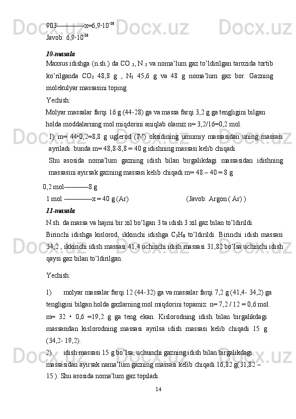 903––––––––x=6,9·10 -20
 
Javob: 6,9·10 -20 
10-masala 
Maxsus idishga (n.sh.) da CO 
2 , N 
2  va noma’lum gaz to’ldirilgan tarozida tortib
ko’rilganda   CO
2   48,8   g   ,   N
2   45,6   g   va   48   g   noma’lum   gaz   bor.   Gazning
molekulyar massasini toping.  
Yechish: 
Molyar massalar farqi 16 g (44-28) ga va massa farqi 3,2 g ga tengligini bilgan
holda moddalarning mol miqdorini aniqlab olamiz n= 3,2/16=0,2 mol. 
1)   m=   44•0,2=8,8   g   uglerod   (IV)   oksidining   umumiy   massasidan   uning   massasi
ayriladi. bunda m= 48,8-8,8 = 40 g idishning massasi kelib chiqadi. 
Shu   asosida   noma’lum   gazning   idish   bilan   birgalikdagi   massasidan   idishning
massasini ayirsak gazning massasi kelib chiqadi m= 48 – 40 = 8 g 
 0,2 mol–––––––8 g     
1 mol ––––––––x = 40 g (Ar)  (Javob: Argon ( Ar) ) 
11-masala 
N.sh. da massa va hajmi bir xil bo’lgan 3 ta idish 3 xil gaz bilan to’ldirildi. 
Birinchi   idishga   kislorod,   ikkinchi   idishga   C
3 H
8   to’ldirildi.   Birinchi   idish   massasi
34,2 , ikkinchi idish massasi 41,4 uchinchi idish massasi 31,82 bo’lsa uchinchi idish
qaysi gaz bilan to’ldirilgan.  
Yechish: 
1) molyar massalar farqi 12 (44-32) ga va massalar farqi 7,2 g (41,4- 34,2) ga
tengligini bilgan holda gazlarning mol miqdorini topamiz: n= 7,2 / 12 = 0,6 mol.
m=   32   •   0,6   =19,2   g   ga   teng   ekan.   Kislorodning   idish   bilan   birgalikdagi
massasidan   kislorodning   massasi   ayrilsa   idish   massasi   kelib   chiqadi   15   g
(34,2- 19,2). 
2) idish massasi 15 g bo’lsa, uchunchi gazning idish bilan birgalikdagi 
massasidan ayirsak nama’lum gazning massasi kelib  с hiqadi 16,82 g(31,82 – 
15 ).  Shu asosida noma’lum gaz topiladi. 
14