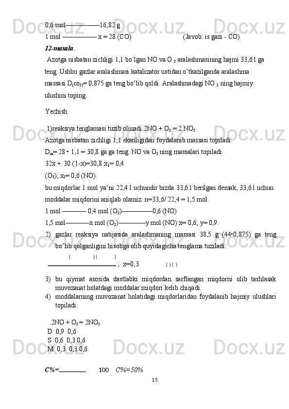 0,6 mol––––––––––16,82 g 
1 mol –––––––––– x = 28 (CO)  (Javob: is gazi - CO). 
12-masala . 
Azotga nisbatan zichligi 1,1 bo`lgan NO va O 
2  aralashmasining hajmi 33,6 l ga 
teng. Ushbu gazlar aralashmasi katalizator ustidan o’tkazilganda aralashma 
massasi D
( CO
2) = 0,875 ga teng bo’lib qoldi. Aralashmadagi NO 
2  ning hajmiy 
ulushini toping. 
Yechish: 
 1)reaksiya tenglamasi tuzib olinadi 2NO + O
2  = 2 NO
2  . 
Azotga nisbatan zichligi 1,1 ekanligidan foydalanib massasi topiladi: 
D
m = 28 • 1,1 = 30,8 ga ga teng. NO va O
2  ning massalari topiladi. 
32x + 30 (1-x)=30,8 x
1 = 0,4
(O
2 ); x
2 = 0,6 (NO). 
bu miqdorlar 1 mol ya’ni 22,4 l uchundir bizda 33,6 l berilgan demak, 33,6 l uchun
moddalar miqdorini aniqlab olamiz: n=33,6/ 22,4 = 1,5 mol. 
1 mol ––––––– 0,4 mol (O
2 )–––––––––0,6 (NO) 
1,5 mol–––––––x mol (O
2 )––––––––y mol (NO) x= 0,6; y= 0,9. 
2) gazlar   reaksiya   natijasida   aralashmaning   massasi   38,5   g   (44•0,875)   ga   teng
bo’lib qolganligini hisobga olib quyidagicha tenglama tuziladi:    
  (   ) (   )  
    ;  x=0,3                 (  ) (  ) 
3) bu   qiymat   asosida   dastlabki   miqdordan   sarflangan   miqdorni   olib   tashlasak
muvozanat holatdagi moddalar miqdori kelib chiqadi. 
4) moddalarning   muvozanat   holatidagi   miqdorlaridan   foydalanib   hajmiy   ulushlari
topiladi: 
 
  2NO + O
2  = 2NO
2  
D  0,9  0,6 
S  0,6  0,3 0,6 
M  0,3  0,3 0,6 
 
C%=  
 100     C%=50%  
15  
  