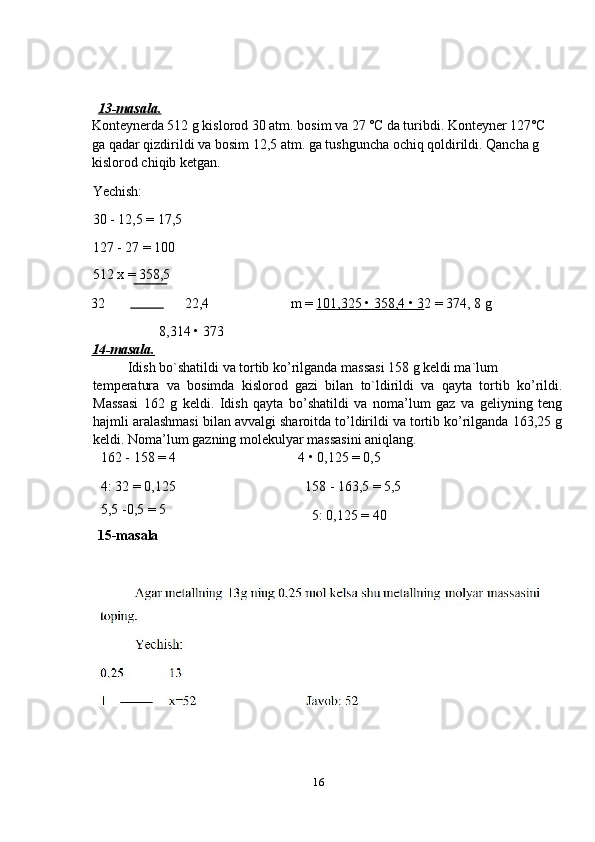    
 
 
13-masala.  
Konteynerda 512 g kislorod 30 atm. bosim va 27 ˚C da turibdi. Konteyner 127˚C 
ga qadar qizdirildi va bosim 12,5 atm. ga tushguncha ochiq qoldirildi. Qancha g 
kislorod chiqib ketgan. 
Yechish: 
30 - 12,5 = 17,5 
127 - 27 = 100 
512 x = 358,5 
32  22,4  m =  101,325 • 358,4 • 3 2 = 374, 8 g 
                   8,314 • 373 
14-masala.  
Idish bo`shatildi va tortib ko’rilganda massasi 158 g keldi ma`lum 
temperatura   va   bosimda   kislorod   gazi   bilan   to`ldirildi   va   qayta   tortib   ko’rildi.
Massasi   162   g   keldi.   Idish   qayta   bo’shatildi   va   noma’lum   gaz   va   geliyning   teng
hajmli aralashmasi bilan avvalgi sharoitda to’ldirildi va tortib ko’rilganda 163,25 g
keldi.  Noma’lum gazning molekulyar massasini aniqlang. 
162 - 158 = 4  4 • 0,125 = 0,5 
4: 32 = 0,125  158 - 163,5 = 5,5 
5,5 -0,5 = 5 
15-masala 5: 0,125 = 40 
 
 
16  
  