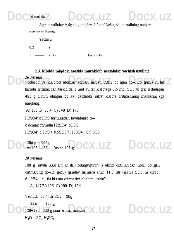 2.3. Modda miqdori asosida murakkab masalalar yechish usullari 
16-masala 
Vodorod   va   kislorod   atomlar   sonlari   nisbati   2,8:2   bo`lgan   (p=1,25   g/ml)   sulfat
kislota   eritmasidan   tarkibida   1   mol   sulfat   kislotaga   0,5   mol   SO3   to`g`ri   keladigan
483   g   oleum   olingan   bo`lsa,   dastlabki   sulfat   kislota   eritmasining   massasini   (g)
aniqlang. 
 A) 103  B) 82,4  C) 140  D) 175 
H2SO4•x H2O formuladan foydalanib, x=
6 demak formula H2SO4• 6H2O 
H2SO4• 6H2O + 9,5SO3 7 H2SO4 • 0,5 SO3 
 
  206 g       966g 
  x=103      483      Javob:103 gr 
 
18-masala 
180   g   suvda   33,6   litr   (n.sh.)   oltmgugurt(VI)   oksid   eritilishidan   hosil   bo'lgan
eritmaning   (p=l,6   g/ml)   qanday   hajmida   (ml)   11,2   litr   (n.sh.)   SO3   m   eritib,
61,25% li sulfat kislota eritmasini olish mumkin? 
     A) 147 B) 125  C) 200  D) 196 
 
Yechish: 22,4 litr SO
3      80g 
     33,6        120 g 
120+180= 300 g jami eritma massasi. 
H
2 O + SO
3  H
2 SO
4  
17  
  