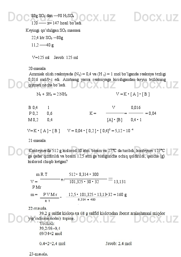 =       80g SO
3  dan       98 H
2 SO
4  
     120           x= 147 hosil bo’ladi. 
Keyingi qo’shilgan SO
3  massasi 
     22,4 litr SO
3       80g 
     11,2         40 g 
 
      V=125 ml    Javob: 125 ml  
   
20-masala. 
 Ammiak olish reaksiyada (N
2 ) = 0,4 va (H 
2 ) = 1 mol bo’lganda reaksiya tezligi
0,016   mol/l•c   edi.   Azotning   yarmi   reaksiyaga   kirishgandan   keyin   tezlikning
qiymati necha bo’ladi. 
N
2  + 3H
2  = 2 NH
3   V = K • [ A ] • [ B ] 
 
B 0,4  1       V     0,016 
P 0,2  0,6        K =  =  = 0,04 
M 0,2  0,4    [A] • [B]  0,4 • 1 
 
V= K • [ A ] • [ B ]  V = 0,04 • [ 0,2 ] • [ 0,4] 3
 = 5,12 • 10  -4
 
21-masala. 
 Konteynerda 512 g kislorod 30 atm. bosim va 27˚C da turibdi, konteyner 127˚C 
ga qadar qizdirildi va bosim 12,5 atm ga tushguncha ochiq qoldirildi, qancha (g) 
kislorod chiqib ketgan?  
 
  m R T  512 • 8,314 • 300   
V =  101,325 • 30 • 32  13,13 l 
   P Mr 
m =  P V M r  12,5 • 101,325 • 13,13•32 = 160 g 
18  
  =
R  T  8 ,314  •  400 
.  