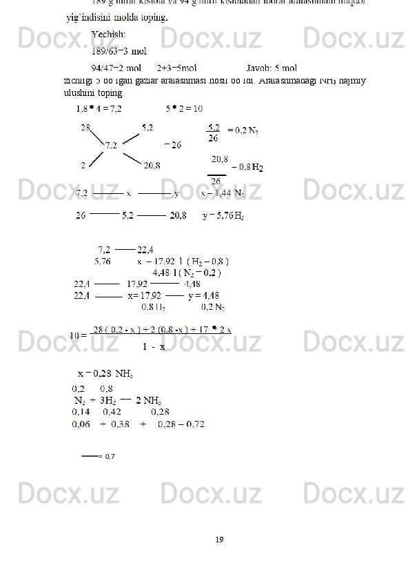 24-masala 
Geliyga nisbatan zichiligi1 , 8 bo’lgan N  
2   va H  
2   dan iborat 22,4 l aralshma
katalizator   ishtirokida   reaksiyaga   kirishgandan   so’ng   vadorodga   nisbatan
zichligi 5 bo’lgan gazlar aralashmasi hosil bo’ldi.  Aralashmadagi NH
3  hajmiy
ulushini toping.  
 
 
19  
   
 
 
 
                    
        
     =   0,7  
  
