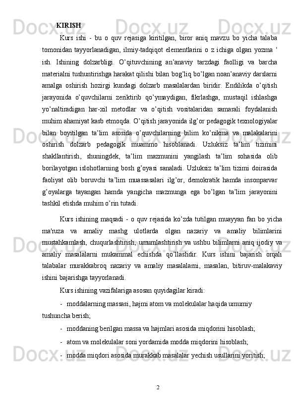 KIRISH 
Kurs   ishi   -   bu   o   quv   rejasiga   kiritilgan,   biror   aniq   mavzu   bo   yicha   talaba
tomonidan   tayyorlanadigan,   ilmiy-tadqiqot   elementlarini   o   z   ichiga   olgan   yozma   ʻ
ish.   Ishining   dolzarbligi.   O’qituvchining   an’anaviy   tarzdagi   faolligi   va   barcha
materialni tushuntirishga harakat qilishi bilan bog’liq bo’lgan noan’anaviy darslarni
amalga   oshirish   hozirgi   kundagi   dolzarb   masalalardan   biridir.   Endilikda   o’qitish
jarayonida   o’quvchilarni   zeriktirib   qo’ymaydigan,   fikrlashga,   mustaqil   ishlashga
yo’naltiradigan   har-xil   metodlar   va   o’qitish   vositalaridan   samarali   foydalanish
muhim ahamiyat kasb etmoqda.  O ’ qitish   jarayonida   ilg ’ or   pedagogik   texnologiyalar
bilan   boyitilgan   ta ’ lim   asosida   o ’ quvchilarning   bilim   ko ’ nikma   va   malakalarini
oshirish   dolzarb   pedagogik   muammo   hisoblanadi .   Uzluksiz   ta ’ lim   tizimini
shakllantirish ,   shuningdek ,   ta ’ lim   mazmunini   yangilash   ta ’ lim   sohasida   olib
borilayotgan   islohotlarning   bosh   g ’ oyasi   sanaladi .   Uzluksiz   ta ’ lim   tizimi   doirasida
faoliyat   olib   boruvchi   ta ’ lim   muassasalari   ilg ’ or ,   demokratik   hamda   insonparvar
g ’ oyalarga   tayangan   hamda   yangicha   mazmunga   ega   bo ’ lgan   ta ’ lim   jarayonini
tashkil   etishda   muhim   o ’ rin   tutadi .  
Kurs   ishining   maqsadi   -   o   quv   rejasida   ko ’ zda   tutilgan   muayyan   fan   bo   yicha
ma ' ruza   va   amaliy   mashg   ulotlarda   olgan   nazariy   va   amaliy   bilimlarini
mustahkamlash ,   chuqurlashtirish ,   umumlashtirish   va   ushbu   bilimlarni   aniq   ijodiy   va
amaliy   masalalarni   mukammal   echishda   qo ’ llashdir .   Kurs   ishini   bajarish   orqali
talabalar   murakkabroq   nazariy   va   amaliy   masalalarni ,   masalan ,   bitiruv - malakaviy
ishini   bajarishga   tayyorlanadi . 
Kurs ishining vazifalariga asosan quyidagilar kiradi: 
- moddalarning massasi, hajmi atom va molekulalar haqida umumiy 
tushuncha berish; 
- moddaning berilgan massa va hajmlari asosida miqdorini hisoblash; 
- atom va molekulalar soni yordamida modda miqdorini hisoblash; 
- modda miqdori asosida murakkab masalalar yechish usullarini yoritish; 
 
2  
  