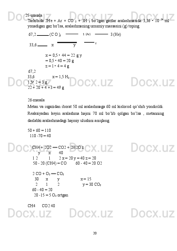 25-masala 
Tarkibida   2He   +   Ar   +   CO  
2   +   3H  
2   bo’lgan   gazlar   aralashmasida   3,36   •   10   24
  ml
yonadigan gaz bo’lsa, aralashmaning umumiy massasini (g) toping. 
67,2   (C O )  3 (He) 
 
33,6    x       y 
 
x = 0,5 • 44 = 22 g y
= 0,5 • 40 = 20 g 
z = 1 • 4 = 4 g 
67,2   
33,6  x = 1,5 H
2  
1,5• 2 = 3 g 
22 + 20 + 4 +3 = 49 g 
 
26-masala 
Metan va isgazidan iborat 50 ml aralashmaga 60 ml kislorod qo’shib yondirildi.
Reaksiyadan   keyin   aralashma   hajmi   70   ml   bo’lib   qolgan   bo’lsa   ,   metanning
daslabki aralashmadagi hajmiy ulushini aniqlang. 
50 + 60 = 110 
110 -70 = 40 
 
CH4 + 2O2 == CO2 + 2H2O z 
y  x  40 
1 2  1  2 x = 20 y = 40 z = 20 
50 - 20 (CH4) = CO  60 - 40 = 20 O2 
2 CO + O
2  == CO
2  
30  x  y  x = 15 
2  1  2  y = 30 CO
2  
60 - 40 = 20 
20 -15 = 5 O
2  ortgan 
CH4  CO2 40 
   
 
20  
  2 1   (Ar) 
  z  