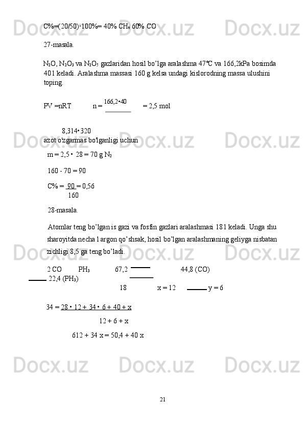 C%=(20/50)·100%= 40% CH
4  60% CO 
27-masala. 
N
2 O ,  N
2 O
3   va   N
2 O
5   gazlaridan   hosil   bo ’ lga   aralashma  47˚ C   va  166,2 kPa   bosimda  
40  l   keladi .  Aralashma massasi 160 g kelsa undagi kislorodning massa ulushini 
toping. 
 
PV =nRT  n =  166,2•40 
=  
2,5 mol 
        8,314•320   
azot o'zgarmas bo'lganligi uchun 
m = 2,5 • 28 = 70 g N
2  
160 - 70 = 90 
C% =   90  = 0,56 
160 
28-masala. 
Atomlar teng bo’lgan is gazi va fosfin gazlari aralashmasi 18 l keladi. Unga shu 
sharoyitda necha l argon qo’shsak, hosil bo’lgan aralashmaning geliyga nisbatan 
zichligi 8,5 ga teng bo’ladi. 
2 CO  PH
3   67,2   44,8 (CO)
 22,4 (PH
3 ) 
18  x = 12   y = 6 
 
34 =  28 • 12 + 34 • 6 + 40 + x  
12 + 6 + x 
612 + 34 x = 50,4 + 40 x 
21  
  