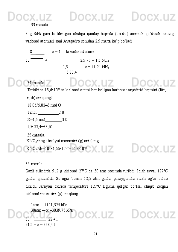  
33-masala. 
8   g   SiH
4   gazi   to’ldirilgan   idishga   qanday   hajmda   (l.n.sh.)   ammiak   qo’shsak,   undagi
vadorod atomlari soni Avagadro sonidan 2,5 marta ko’p bo’ladi. 
8    x = 1  ta vadorod atomi 
32   4  2,5 - 1 = 1,5 NH
3  
1,5   x = 11,2 l NH
3  
3 22,4 
 
34-masala. 
Tarkibida 18,6•10 23
 ta kislorod atomi bor bo’lgan karbonat angidirid hajmini (litr,
n,sh) aniqlang? 
18,06/6,02=3 mol O 
1 mol __________2 0 
X=1,5 mol________3 0 
1,5•22,4=33,61 
35-masala. 
 KNO
3  ning absolyut massasini (g) aniqlang. 
 KNO
3  Mr=101•1,66•10 -24
=16,8•10 -23
 
 
36-masala 
Gazli   silindrda   512   g   kislorod   27 o
C   da   30   atm   bosimda   turibdi.   Idish   avval   127 o
C
gacha   qizdirildi.   So’ngra   bosim   12,5   atm   gacha   pasayguncha   idish   og’zi   ochib
turildi.   Jarayon   oxirida   temperature   127 o
C   ligicha   qolgan   bo’lsa,   chiqib   ketgan
kislorod massasini (g) aniqlang. 
     1atm       1101,325 kPa 
     30atm       x =3039,75 kPa 
32    22,4 l 
512       x = 358,4 l 
24  
    