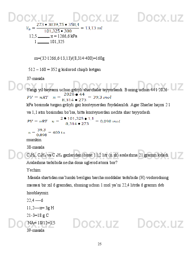  
12,5   x = 1266,6 kPa 
1   101,325 
 
 
m=(32·1266,6·13,13)/(8,314·400)=160g 
 
512   –  160 = 352 g kislorod chiqib ketgan  
37-masala 
Yangi yil bayrami uchun geliyli sharchalar tayyorlandi.  Buning uchun 44 l 2026 
kPa bosimda turgan geliyli gaz konteynerdan foydalanildi. Agar Sharlar hajmi 2 l
va 1,1 atm bosimdan bo’lsa, bitta konteynerdan nechta shar tayyorlash 
mumkin. 
38-masala 
C
2 H
6 , C
3 H
6  va C 
4 H
6  gazlaridan iborat 11,2 litr (n.sh) aralashma 21 gramm keladi. 
Aralashma tarkibida necha dona uglerod atomi bor? 
Yechim: 
 Masala shartidan ma’lumki berilgan barcha moddalar tarkibida (H) vodorodning 
massasi bir xil 6 gramdan, shuning uchun 1 mol ya’ni 22,4 litrda 6 gramm deb 
hisoblaymiz. 
22,4        6 
11,2       x= 3g H 
21-3=18 g C 
 NA= 18/12=1,5 
39-masala 
25  
  