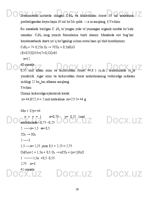Stexiometrik   nisbatda   olingan   C
7 H
x   va   kisloroddan   iborat   55   ml   aralashma
portlatilgandan keyin hajm 65 ml bo’lib qoldi. ―x ni aniqlang.  ‖  Yechim: 
Bu   masalada   berilgan   C  
7 H
x   to’yingan   yoki   to’yinmagan   organik   modda   bo’lishi
mumkin.   C
7 H
x   ning   yonish   formulasini   tuzib   olamiz.   Masalada   suv   bug’lari
kondensatlandi sharti yo’q bo’lganligi uchun suvni ham qo’shib hisoblaymiz. 
C
7 H
x  + 7+ 0,25x O
2  → 7CO
2  + 0,5xH
2 O 
(8+025X)/55=(7+0,5X)/65 
   x=12 
40-masala 
0,55   mol   alkan   ozon   va   kisloroddan   iborat   44,8   l   (n.sh.)   aralashmada   to‗la
yondirildi.   Agar   ozon   va   kisloroddan   iborat   aralashmaning   vodorodga   nisbatan
zichligi 22 bo‗lsa, alkanni aniqlang. 
Yechim: 
Ozonni kislorodga aylantirish kerak. 
 n= 44,8/22,4 = 2 mol aralashma. m=22•2= 44 g 
 
48x + 32y= 44 
    x   +   y   =   1         x=0,75       y=   0,25   1mol
aralashmada     0,75     0,25 
2           x= 1,5    x = 0,5 
2O
3  → 3O
2  
2         3 
1,5        x= 2,25  jami 0,5 + 2,25 = 2,75 
CnH
2 n+2 + 1,5n + 0,5 O
2  → nCO
2  + (n+1)H
2 O 
1             1,5n   +0,5   0,55
2,75    n=3 
41-masala 
26  
  