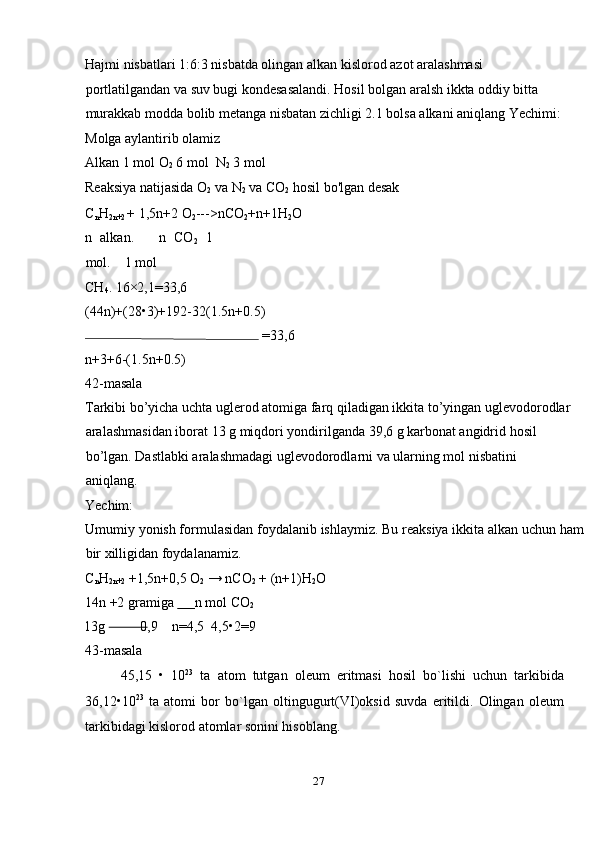Hajmi nisbatlari 1:6:3 nisbatda olingan alkan kislorod azot aralashmasi 
portlatilgandan va suv bugi kondesasalandi. Hosil bolgan aralsh ikkta oddiy bitta 
murakkab modda bolib metanga nisbatan zichligi 2.1 bolsa alkani aniqlang Yechimi:
Molga aylantirib olamiz 
Alkan 1 mol O
2  6 mol  N
2  3 mol 
Reaksiya natijasida O
2  va N
2  va CO
2  hosil bo'lgan desak 
C
n H
2n+2  + 1,5n+2 O
2 --->nCO
2 +n+1H
2 O 
n   alkan.       n   CO
2   1
mol.    1 mol 
CH
4 . 16×2,1=33,6 
(44n)+(28•3)+192-32(1.5n+0.5) 
 =33,6 
n+3+6-(1.5n+0.5) 
42-masala 
Tarkibi bo’yicha uchta uglerod atomiga farq qiladigan ikkita to’yingan uglevodorodlar
aralashmasidan iborat 13 g miqdori yondirilganda 39,6 g karbonat angidrid hosil 
bo’lgan. Dastlabki aralashmadagi uglevodorodlarni va ularning mol nisbatini 
aniqlang. 
Yechim: 
Umumiy yonish formulasidan foydalanib ishlaymiz. Bu reaksiya ikkita alkan uchun ham
bir xilligidan foydalanamiz. 
C
n H
2n+2  +1,5n+0,5 O
2  → nCO
2  + (n+1)H
2 O 
14n +2 gramiga        n mol CO
2  
13g           0 ,9    n=4,5  4,5•2=9 
43-masala 
45,15   •   10 23
  ta   atom   tutgan   oleum   eritmasi   hosil   bo`lishi   uchun   tarkibida
36,12•10 23
  ta   atomi   bor   bo`lgan   oltingugurt(VI)oksid   suvda   eritildi.   Olingan   oleum
tarkibidagi kislorod atomlar sonini hisoblang. 
27  
  