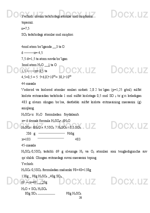 Yechish: oleum tarkibidagi atomlar mol miqdorini
topamiz. 
n=7,5 
SO
3  tarkibidagi atomlar mol miqdori 
 
4mol atom bo’lganda       3 ta O 
6              x= 4,5 
7,5-6=1,5 ta atom suvda bo’lgan 
3mol atom H
2 O      1  ta O 
1,5            x= 0,5 ta 
4,5+0,5 = 5  5•6,02•10 23
= 30,1•10 23
 
44-masala 
Vodorod   va   kislorod   atomlar   sonlari   nisbati   2,8:2   bo`lgan   (p=1,25   g/ml)   sulfat
kislota   eritmasidan   tarkibida   1   mol   sulfat   kislotaga   0,5   mol   SO  
3   to`g`ri   keladigan
483   g   oleum   olingan   bo`lsa,   dastlabki   sulfat   kislota   eritmasining   massasini   (g)
aniqlang. 
H
2 SO
4 •x   H
2 O   formuladan   foydalanib.
x= 6 demak formula H
2 SO
4 • 6H
2 O 
H
2 SO
4 • 6H
2 O + 9,5SO
3  7 H
2 SO
4  • 0,5 SO
3  
    206   g 966g
x=103   483 
45-masala 
H
2 SO
4 ·0,5SO
3   tarkibli   69   g   oleumga   H
2   va   O
2   atomlari   soni   tenglashguncha   suv
qo`shildi. Olingan eritmadagi suvni massasini toping. 
Yechish: 
H
2 SO
4 ·0,5SO
3  formuladan malumki 98+40=138g 
138g      98g H
2 SO
4      40g SO
3  
69       x=49       2 0g 
H
2 O + SO
3  H
2 SO
4  
    80g SO
3       98g H
2 SO
4  
28  
     
    