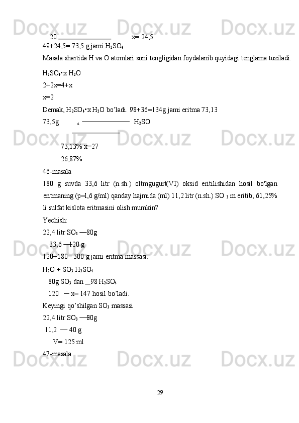     20    x= 24,5 
49+24,5= 73,5 g jami H
2 SO
4  
Masala shartida H va O atomlari soni tengligidan foydalanib quyidagi tenglama tuziladi. 
H
2 SO
4 •x H
2 O 
2+2x=4+x 
x=2  
Demak, H
2 SO
4 •x H
2 O bo’ladi. 98+36=134g jami eritma 73,13 
73,5g H
2 SO   
 
73,13% x=27     
26,87% 
46-masala 
180   g   suvda   33,6   litr   (n.sh.)   oltmgugurt(VI)   oksid   eritilishidan   hosil   bo'lgan
eritmaning (p=l,6 g/ml) qanday hajmida (ml) 11,2 litr (n.sh.) SO 
3  m eritib, 61,25%
li sulfat kislota eritmasini olish mumkin? 
Yechish: 
22,4 litr SO
3        80g 
    33,6     1 20 g 
120+180= 300 g jami eritma massasi. 
H
2 O + SO
3  H
2 SO
4  
   80g SO
3  dan      98 H
2 SO
4  
   120         x= 147 hosil bo’ladi. 
Keyingi qo’shilgan SO
3  massasi 
22,4 litr SO
3       8 0g 
 11,2         40 g 
      V= 125 ml 
47-masala 
29  
  4
  