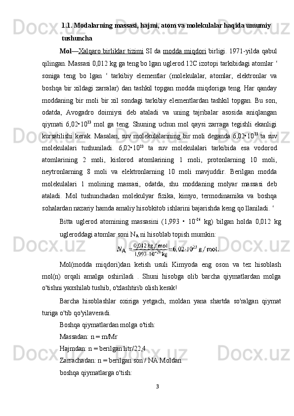 1.1. Modalarning massasi, hajmi, atom va molekulalar haqida umumiy 
tushuncha 
Mol — Xalqaro birliklar tizimi   SI da   modda miqdori   birligi. 1971-yilda qabul
qilingan. Massasi 0,012 kg ga teng bo lgan uglerod 12C izotopi tarkibidagi atomlar  ʻ
soniga   teng   bo   lgan   ʻ   tarkibiy   elementlar   (molekulalar,   atomlar,   elektronlar   va
boshqa bir  xildagi  zarralar)  dan tashkil  topgan modda  miqdoriga teng. Har  qanday
moddaning   bir   moli   bir   xil   sondagi   tarkibiy   elementlardan   tashkil   topgan.   Bu   son,
odatda,   Avogadro   doimiysi   deb   ataladi   va   uning   tajribalar   asosida   aniqlangan
qiymati   6,02•10 23
  mol   ga   teng.   Shuning   uchun   mol   qaysi   zarraga   tegishli   ekanligi
kursatilishi kerak. Masalan, suv molekulalarining bir moli deganda 6,02•10 23
  ta suv
molekulalari   tushuniladi.   6,02•10 23
  ta   suv   molekulalari   tarkibida   esa   vodorod
atomlarining   2   moli,   kislorod   atomlarining   1   moli,   protonlarning   10   moli,
neytronlarning   8   moli   va   elektronlarning   10   moli   mavjuddir.   Berilgan   modda
molekulalari   1   molining   massasi,   odatda,   shu   moddaning   molyar   massasi   deb
ataladi.   Mol   tushunchadan   molekulyar   fizika,   kimyo,   termodinamika   va   boshqa
sohalardan nazariy hamda amaliy hisobkitob ishlarini bajarishda keng qo llaniladi.  ʻ
Bitta   uglerod   atomining   massasini   (1,993   •   10 -26
  kg)   bilgan   holda   0,012   kg
ugleroddagi atomlar soni N
A  ni hisoblab topish mumkin: 
Mol(modda   miqdori)dan   ketish   usuli   Kimyoda   eng   oson   va   tez   hisoblash
mol(n)   orqali   amalga   oshiriladi   .   Shuni   hisobga   olib   barcha   qiymatlardan   molga
o'tishni yaxshilab tushib, o'zlashtirib olish kerak! 
Barcha   hisoblashlar   oxiriga   yetgach,   moldan   yana   shartda   so'ralgan   qiymat
turiga o'tib qo'yilaveradi. 
Boshqa qiymatlardan molga o'tish: 
Massadan: n = m/Mr 
Hajmdan: n = berilgan litr/22,4 
Zarrachadan: n = berilgan son / NA Moldan 
boshqa qiymatlarga o'tish: 
3  
  