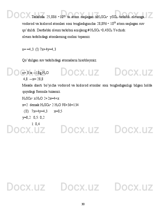 Tarkibda   25,886   •10 23
  ta   atom   saqlagan   xH
2 SO
4 •   ySO
3   tarkibli   oleumga
vodorod va kislorod atomlari soni tenglashguncha 28,896 • 10 23
 atom saqlagan suv
qo’shildi. Dastlabki oleum tarkibni aniqlang.# H
2 SO
4  •0,4SO
3  Yechish: 
oleum tarkibidagi atomlarning molini topamiz. 
 
n= =4,3  (I) 7x+4y=4,3 
 
Qo’shilgan suv tarkibidagi atomalarni hisoblaymiz. 
 
n= 3 ta      18g H
2 O 
 4,8       x= 28,8 
Masala   sharti   bo’yicha   vodorod   va   kislorod   atomlar   soni   tenglashganligi   bilgan   holda
quyidagi formula tuzamiz. 
H
2 SO
4 • x H
2 O 2+2x=4+x
x=2  demak H
2 SO
4 • 2 H
2 O 98+36=134    
  (II)   7x+4y=4,3       x=0,5  
y=0,2   0,5: 0,2 
1 :  0,4 
 
 
 
 
 
 
 
 
 
 
 
 
30  
  