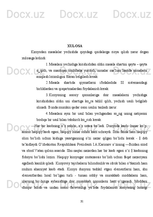  
 
 
 
 
XULOSA 
Kimyodan   masalalar   yechishda   quyidagi   qoidalarga   rioya   qilish   zarur   degan
xulosaga kelindi: 
1. Masalani yechishga kirishishdan oldin masala shartini qayta – qayta
o‗qish,   va   mantiqan   mulohaza   yuritish,   nimalar   ma’lum   hamda   nimalarni
aniqlash lozimligini fikran belgilash kerak. 
2. Masala   shartida   qiymatlarni   ifodalashda   SI   sistemasidagi
birliklardan va qisqartmalardan foydalanish kerak. 
3. Kimyoning   asosiy   qonunlariga   doir   masalalarni   yechishga
kirishishdan   oldin   uni   shartiga   ko‗ra   tahlil   qilib,   yechish   usuli   belgilab
olinadi.  Bunda mumkin qadar oson usulni tanlash zarur. 
4. Masalani   ayni   bir   usul   bilan   yechgandan   so‗ng   uning   natijasini
boshqa bir usul bilan tekshirib ko‗rish kerak. 
― Har   bir   kasbning   o’z   sohibi,   o’z   ustasi   bo’ladi.   Dunyoda   kasb-   hunar   ko’p,
ammo haqiqiy kasb egasi, haqiqiy hunar sohibi kam uchraydi. Ilmu fanda ham haqiqiy
olim   bo’lish   uchun   kishiga   yaratganning   o’zi   nazar   qilgan   bo’lishi   kerak   -   ‖   deb
ta’kidlaydi O’zbekiston Respublikasi Prezidenti I.A.Karimov o’zining ―Bizdan ozod
va obod Vatan qolsin asarida. Shu naqtai nazardan har bir kasb egasi  o’z   ‖   kasbining
fidoiysi   bo’lishi   lozim.   Haqiqiy   kimyogar   mutaxassis   bo’lish   uchun   faqat   nazariyani
egallash kamlik qiladi. Kimyoviy tajribalarni bilimdonlik va idrok bilan o’tkazish ham
muhim   ahamiyat   kasb   etadi.   Kimyo   dunyoni   tashkil   etgan   elementlarni   ham,   shu
elementlardan   hosil   bo’lgan   turli   -   tuman   oddiy   va   murakkab   moddalarni   ham,
ularning   bir-biriga   aylanishiga   doir   murakkab   qonunlarni   ham   o’rganadi.   Moddani
chuqur   bilish   va   undan   inson   farovonligi   yo’lida   foydalanish   kimyoning   hozirgi
31  
  