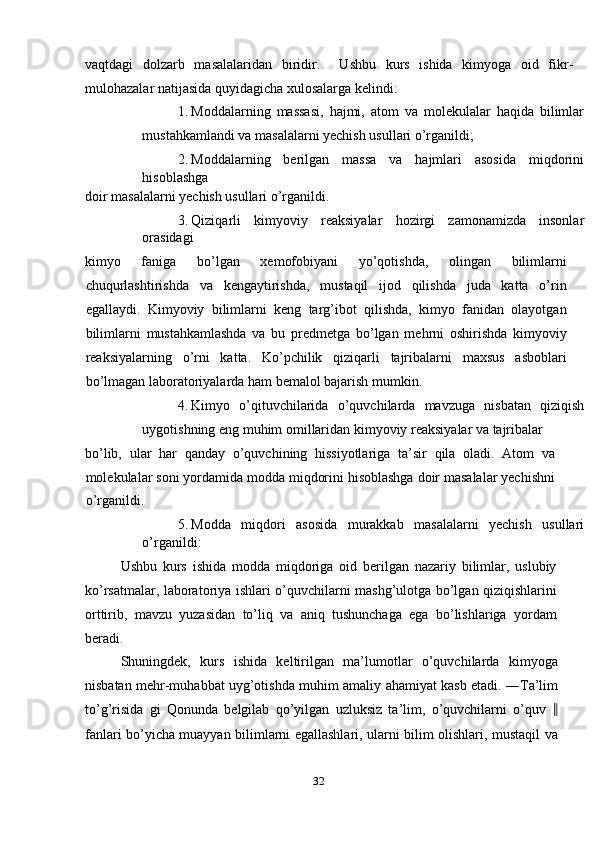 vaqtdagi   dolzarb   masalalaridan   biridir.     Ushbu   kurs   ishida   kimyoga   oid   fikr-
mulohazalar natijasida quyidagicha xulosalarga kelindi: 
1. Moddalarning   massasi,   hajmi,   atom   va   molekulalar   haqida   bilimlar
mustahkamlandi va masalalarni yechish usullari o’rganildi; 
2. Moddalarning   berilgan   massa   va   hajmlari   asosida   miqdorini
hisoblashga 
doir masalalarni yechish usullari o’rganildi. 
3. Qiziqarli   kimyoviy   reaksiyalar   hozirgi   zamonamizda   insonlar
orasidagi 
kimyo   faniga   bo’lgan   xemofobiyani   yo’qotishda,   olingan   bilimlarni
chuqurlashtirishda   va   kengaytirishda,   mustaqil   ijod   qilishda   juda   katta   o’rin
egallaydi.   Kimyoviy   bilimlarni   keng   targ’ibot   qilishda,   kimyo   fanidan   olayotgan
bilimlarni   mustahkamlashda   va   bu   predmetga   bo’lgan   mehrni   oshirishda   kimyoviy
reaksiyalarning   o’rni   katta.   Ko’pchilik   qiziqarli   tajribalarni   maxsus   asboblari
bo’lmagan laboratoriyalarda ham bemalol bajarish mumkin. 
4. Kimyo   o’qituvchilarida   o’quvchilarda   mavzuga   nisbatan   qiziqish
uygotishning eng muhim omillaridan kimyoviy reaksiyalar va tajribalar 
bo’lib,   ular   har   qanday   o’quvchining   hissiyotlariga   ta’sir   qila   oladi.   Atom   va
molekulalar soni yordamida modda miqdorini hisoblashga doir masalalar yechishni
o’rganildi. 
5. Modda   miqdori   asosida   murakkab   masalalarni   yechish   usullari
o’rganildi: 
Ushbu   kurs   ishida   modda   miqdoriga   oid   berilgan   nazariy   bilimlar,   uslubiy
ko’rsatmalar, laboratoriya ishlari o’quvchilarni mashg’ulotga bo’lgan qiziqishlarini
orttirib,   mavzu   yuzasidan   to’liq   va   aniq   tushunchaga   ega   bo’lishlariga   yordam
beradi. 
Shuningdek,   kurs   ishida   keltirilgan   ma’lumotlar   o’quvchilarda   kimyoga
nisbatan mehr-muhabbat uyg’otishda muhim amaliy ahamiyat kasb etadi. ―Ta’lim
to’g’risida   gi   Qonunda   belgilab   qo’yilgan   uzluksiz   ta’lim,   o’quvchilarni   o’quv   ‖
fanlari bo’yicha muayyan bilimlarni egallashlari, ularni bilim olishlari, mustaqil va
32  
  