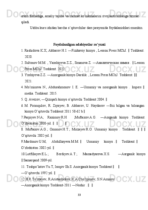 erkin fikrlashga, amaliy tajriba va mehnat ko’nikmalarini rivojlantirishlariga xizmat
qiladi. 
Ushbu kurs ishidan barcha o’qituvchilar dars jarayonida foydalanishlari mumkin. 
 
   
Foydalanilgan adabiyotlar ro’yxati 
1. Rashidova K.X, Akbarov H.I. ―Fizikaviy kimyo , Lesson Press MChJ.   ‖   Toshkent.
2020. 
2. Sultonov M.M. , Yaxshiyeva Z.Z., Smanova Z. ―Аналитическая химия .   ‖   Lesson
Press MChJ. Toshkent. 2022. 
3. Yxshiyeva Z.Z. ―Anorganik kimyo Darslik. , Lesson Press MChJ.  Toshkent.  ‖ ‖
2021. 
4. Mo’minova   N.,   Abdurahmonov   I.   E.   ―Umumiy   va   noorganik   kimyo   .   Impers   ‖
media. Toshkent. 2015. 
5. Q. Avezov; ―Qiziqarli kimyo o’qituvchi Toshkent 2004.  ‖
6. M.   Pirimqulov,   R.   Ziyayev,   B.   Akbarov,   U.   Haydarov   ―Biz   bilgan   va   bilmagan
kimyo O’qituvchi Toshkent 2011 58-62 b  ‖
7.Parpiyev.N.A;  Raximov.R.H  ;Muftaxov.A.G.  ―Aorganik   kimyo   .Toshkent.
O’zbekiston 2000-yil.  ‖ ‖ ‖
8.   Muftaxov.A.G.;   Omonov.H.T.;   Mirzayev.R.O.   Umumiy   kimyo   .   Toshkent.   ‖   ‖   ‖
O’qituvchi 2002-yil.  ‖
9.Mardonov.U.M;  Abdulhayeva.M.M.  ‖ Umumiy  kimyo .  ‖ Toshkent.  ‖
O’zbekiston 2002-yil.  ‖
10.Lutfillayev.E.L.;  Berdiyev.A.T.;  Mamadyarova.X.S.  ―Aorganik   kimyo
‖  Samarqand 2009-yil. 
11. Toshpo’latov.Yu.T, Isoqov Sh.S. Anorganik kimyo Toshkent  ‖ ‖
―O’qituvchi 1992 yil.  ‖
12.H.R.To’xtayev, R.Aristanbekov, K.A.Cho’lponov, S.N.Aminov 
―Anorganik kimyo Toshkent-2011 ―Noshir .  ‖ ‖
33  
  