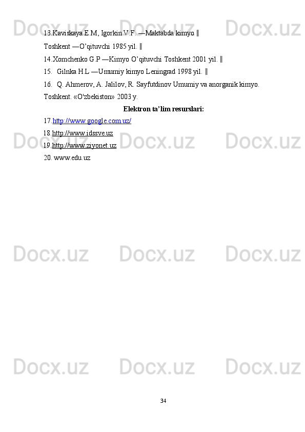13.Kaviskaya E.M, Igorkin V.F. ―Maktabda kimyo  ‖
Toshkent ―O’qituvchi 1985 yil.  ‖
14.Xomchenko G.P ―Kimyo O’qituvchi Toshkent 2001 yil.  ‖
15. Gilnka H.L ―Umumiy kimyo Leningrad 1998 yil.  ‖
16. Q. Ahmerov, A. Jalilov, R. Sayfutdinov Umumiy va anorganik kimyo. 
Toshkent. «O'zbekiston» 2003 y. 
Elektron ta’lim resurslari: 
17. http://www.google.com.uz/  
18. http://www.idssve.uz  
19. http://www.ziyonet.uz  
20.   www.edu.uz 
 
 
34  
  