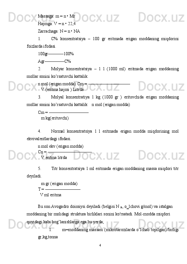Massaga: m = n • Mr 
Hajmga: V = n • 22,4 
Zarrachaga: N = n • NA 
1. C%   konsentratsiya   –   100   gr   eritmada   erigan   moddaning   miqdorini
foizlarda ifodasi. 
100gr–––––––100% 
Agr–––––––––C% 
2. Molyar   konsentratsiya   –   1   l   (1000   ml)   eritmada   erigan   moddaning
mollar sonini ko’rsatuvchi kattalik. 
n mol (erigan modda) Cm = ––––––––––––––––––– 
   V (eritma hajmi ) Litrda 
3. Molyal   konsentratiya   1   kg   (1000   gr   )   erituvchida   erigan   moddaning
mollar sonini ko’rsatuvchi kattalik    n mol (erigan modda) 
Cm = –––––––––––––––––– 
   m kg(erituvchi) 
 
4. Normal   konsentratsiya   1   l   eritmada   erigan   modda   miqdorining   mol
ekvivalentlardagi ifodasi. 
n mol ekv (erigan modda) 
Cn = –––––––––––––––––––– 
   V eritma litrda 
 
5. Titr konsentratsiya 1 ml eritmada erigan moddaning massa miqdori titr
deyiladi. 
   m gr (erigan modda) 
T = –––––––––––––––– 
  V ml eritma 
 
Bu son Avogadro doimiysi deyiladi (belgisi N 
A , o‗lchovi g/mol) va istalgan 
moddaning bir molidagi struktura birliklari sonini ko'rsatadi. Mol-modda miqdori 
quyidagi kabi bog’lanishlarga ega bu yerda; 
1. m=moddaning massasi   (mikrotarozilarda o’lchab topilgan)/birligi
gr,kg,tonna 
4