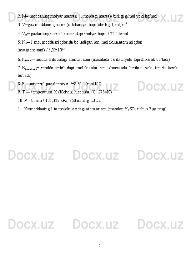 2. M= moddaning molyar massasi   (1 moldagi massa)/ birligi g/mol yoki kg/mol 
3. V=gaz moddaning hajmi (o’lchangan hajm)/birligi l, ml, m 3
 
4. V
m = gazlarning normal sharoitdagi molyar hajmi/ 22,4 l/mol 
5. N
A = 1 mol modda miqdorida bo’ladigan ion,   molekula,atom miqdori 
(avagadro soni) / 6,02•10 23
 
6. N
(atom) = modda tarkibidagi atomlar soni (masalada beriladi yoki topish kerak bo’ladi) 
7. N
(molekula) =   modda   tarkibidagi   molekulalar   soni   (masalada   beriladi   yoki   topish   kerak
bo’ladi) 
8. R - universal gaz doimiysi. /=8,31 J (mol KJ) 
9. T — temperatura,  К  (Kelvin) hisobida.  (C+273=K) 
10. P – bosim / 101,325 kPa, 760 mmHg ustuni 
11. K=moddaning 1 ta molekulasidagi atomlar soni(masalan H
2 SO
4  uchun 7 ga teng) 
 
 
5  
  