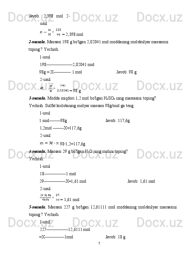 Javob:   2,398   mol   2-
usul 
 = 2,398 mol 
2-masala.  Massasi 198 g bo'lgan 2,02041 mol moddaning molekulyar massasini 
toping ? Yechish. 
1-usul             
198––––––––––––2,02041 mol 
  98g = X–––––––– 1 mol      Javob: 98 g 
2-usul 
 = 98 g 
3-masala.  Modda miqdori 1,2 mol bo'lgan H
2 SO
4  ning massasini toping? 
Yechish. Sulfat kislotaning molyar massasi 98g/mol ga teng. 
1-usul             
  1 mol–––––98g        Javob: 117,6g   
1,2mol –––––X=117,6g 
2-usul 
 98·1,2=117,6g 
4-masala.  Massasi 29 g bo'lgan H
2 O ning molini toping? 
Yechish. 
1-usul             
18––––––––––1 mol 
  29––––––––––X=1,61 mol        Javob: 1,61 mol 
2-usul 
 = 1,61 mol 
5-masala.   Massasi   227   g   bo'lgan   12,61111   mol   moddaning   molekulyar   massasini
toping ? Yechish. 
1-usul             
227––––––––––12,6111 mol 
  =X–––––––––1mol      Javob: 18 g 
7  
    =  
  =  
  =   