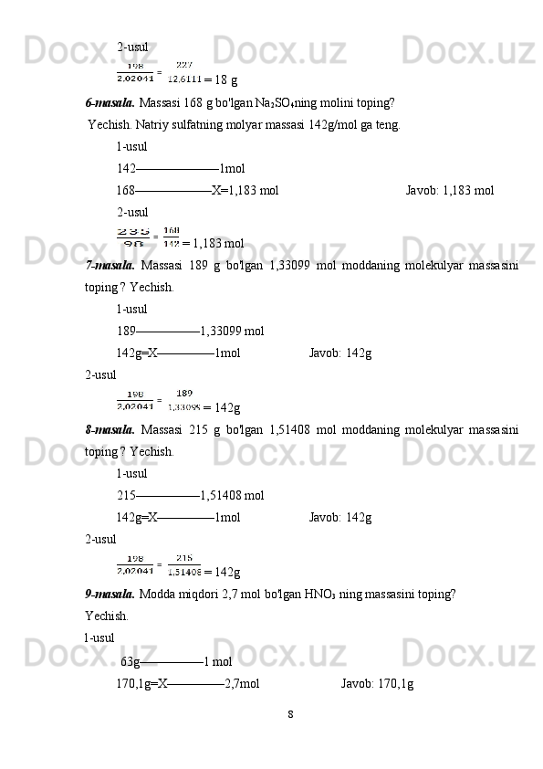 2-usul 
 = 18 g 
6-masala.  Massasi 168 g bo'lgan Na
2 SO
4 ning molini toping? 
 Yechish. Natriy sulfatning molyar massasi 142g/mol ga teng. 
1-usul             
142–––––––––––––1mol 
  168––––––––––––X=1,183 mol        Javob: 1,183 mol 
2-usul 
 = 1,183 mol 
7-masala.   Massasi   189   g   bo'lgan   1,33099   mol   moddaning   molekulyar   massasini
toping ? Yechish. 
1-usul             
189––––––––––1,33099 mol 
  142g=X–––––––––1mol    Javob: 142g 
2-usul 
 = 142g 
8-masala.   Massasi   215   g   bo'lgan   1,51408   mol   moddaning   molekulyar   massasini
toping ? Yechish. 
1-usul             
215––––––––––1,51408 mol 
  142g=X–––––––––1mol    Javob: 142g 
2-usul 
 = 142g 
9-masala.  Modda miqdori 2,7 mol bo'lgan HNO
3  ning massasini toping? 
Yechish. 
1-usul             
 63g––––––––––1 mol 
  170,1g=X–––––––––2,7mol      Javob: 170,1g 
8  
    =  
  =  
  =  
  =   