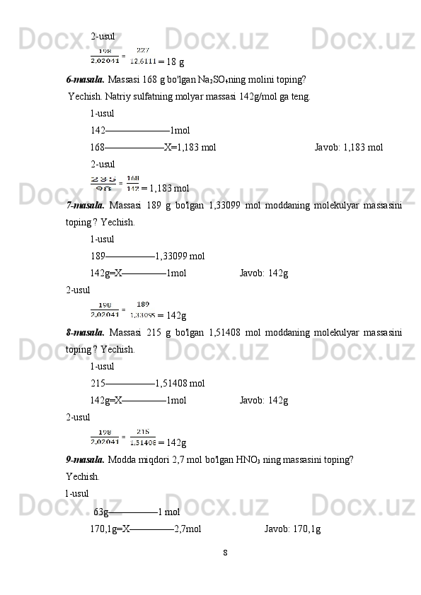 2-usul 
 = 18 g 
6-masala.  Massasi 168 g bo'lgan Na
2 SO
4 ning molini toping? 
 Yechish. Natriy sulfatning molyar massasi 142g/mol ga teng. 
1-usul             
142–––––––––––––1mol 
  168––––––––––––X=1,183 mol        Javob: 1,183 mol 
2-usul 
 = 1,183 mol 
7-masala.   Massasi   189   g   bo'lgan   1,33099   mol   moddaning   molekulyar   massasini
toping ? Yechish. 
1-usul             
189––––––––––1,33099 mol 
  142g=X–––––––––1mol    Javob: 142g 
2-usul 
 = 142g 
8-masala.   Massasi   215   g   bo'lgan   1,51408   mol   moddaning   molekulyar   massasini
toping ? Yechish. 
1-usul             
215––––––––––1,51408 mol 
  142g=X–––––––––1mol    Javob: 142g 
2-usul 
 = 142g 
9-masala.  Modda miqdori 2,7 mol bo'lgan HNO
3  ning massasini toping? 
Yechish. 
1-usul             
 63g––––––––––1 mol 
  170,1g=X–––––––––2,7mol      Javob: 170,1g 
8  
    =  
  =  
  =  
  =