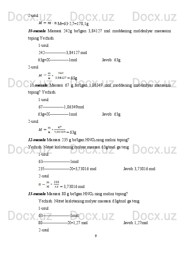 2-usul 
 M=63·2,7=170,1g 
10-masala   Massasi   242g   bo'lgan   3,84127   mol   moddaning   molekulyar   massasini
toping Yechish. 
1-usul             
242––––––––––3,84127 mol 
  63g=X–––––––––1mol    Javob: 63g 
2-usul 
 = 63g 
  11 -masala   Massasi   67   g   bo'lgan   1,06349   mol   moddaning   molekulyar   massasini
toping? Yechish. 
1-usul             
67––––––––––1,06349mol 
  63g=X–––––––––1mol    Javob: 63g 
2-usul 
 = 63g 
12-masala  Massasi 235 g bo'lgan HNO
3  ning molini toping? 
Yechish. Nitrat kislotaning molyar massasi 63g/mol ga teng. 
1-usul             
63–––––––––––––1mol 
  235––––––––––––X=3,73016 mol      Javob:3,73016 mol 
2-usul 
 = 3,73016 mol 
13-masala  Massasi 80 g bo'lgan HNO
3  ning molini toping? 
Yechish. Nitrat kislotaning molyar massasi 63g/mol ga teng. 
1-usul             
63–––––––––––––1mol 
  80––––––––––––X=1,27 mol      Javob:1,27mol 
2-usul 
9  
    =  
  =
  =   