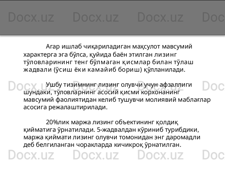 Агар ишлаб чиқариладиган маҳсулот мавсумий 
характерга эга бўлса, қуйида баён этилган  ли зи нг 
тўловлари ни нг тенг бўлм аган қ и см лар би лан тўлаш  
ж адвали  (ўси ш  ёк и  к ам ай и б бори ш )  қўлланилади.
Ушбу тизимнинг лизинг олувчи учун афзаллиги 
шундаки, тўловларнинг асосий қисми корхонанинг 
мавсумий фаолиятидан келиб тушувчи молиявий маблағлар 
асосига режалаштирилади. 
20%лик маржа лизинг объектининг қолдиқ 
қийматига ўрнатилади. 5-жадвалдан кўриниб турибдики, 
маржа қиймати лизинг олувчи томонидан энг даромадли 
деб белгиланган чоракларда кичикроқ ўрнатилган.  