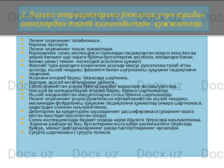 2.   Лиз инг опе рациял арини ў тк аз иш у чун ю ридик  
шахсл ардан тал аб қ ил инадитган  ҳ у ж ж атл ар.

Лизинг олувчининг талабномаси.

Корхона паспорти.

Лизинг олувчининг таъсис хужжатлари.

Корхонанинг солиқ инспекцияси томонидан тасдиқланган охирги икки йил ва 
жорий йилнинг ҳар чораги бўйича бухгалтерлик ҳисоботи, иловалари билан.

Бизнес - режа ( техник  – иқтисодий асословчи ҳужжат).

Фаолият тури амалдаги қонунчилик асосида махсус рухсатнома талаб этган 
ҳолатда, ишлаб чиқариш фаолияти билан шуғулланиш ҳуқуқини тасдиқловчи 
лицензия.

Ускунани етказиб бериш тўғрисида шартнома.

Корхона  асосий воситаларнинг рўйхати.

Сотиб олинаётган ускуна бўйича рақобат варақлари ва маълумотлар.

Хом ашё ва материалларни етказиб бериш бўйича шартномалар.

Ишлаб чиқарилаётган маҳсулотларни сотиш бўйича шартномалар.

Лизинг олувчининг ускуна ўрнатилиши мўлжалланаётган ишлаб чиқариш 
масканидан фойдаланиш ҳуқуқини тасдиқловчи ҳужжатлар (ижара шартномаси, 
кадастрдан олинган маълумотнома).

Дебиторлик ва кредиторлик карзларининг расшифировкаси (уларнинг юзага 
келган вақтлари кўрсатилган ҳолда).

Солиқ инспекциясидан бюджет олдида карзи йўқлиги тўғрисида маълумотнома.

  Корхона раҳбари ва бош бухгалтерини ишга қабул қилинганлиги тўғрисида 
буйруқ, мехнат дафтарчаларининг ҳамда паспортларининг нусхалари.

Суғурта шартномаси ( суғурта полиси).    