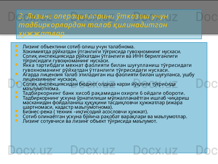 3 .   Лиз инг опе рациял арини ў тк аз иш у чун 
тадбирк орл ардан тал аб қ ил инадитган  
ҳ у ж ж атл ар .

Лизинг объектини сотиб олиш учун талабнома.

Хокимиятда рўйхатдан ўтганлиги тўғрисида гувоҳномнинг нусхаси.

Солиқ инспекциясида рўйхатдан ўтганлиги ва ИНН берилганлиги 
тўғрисидаги гувоҳноманинг нусхаси.

Як к а тарти бдаги  м ех нат ф аоли яти  би лан ш у ғ уллани ш  тў ғ ри си даги  
гу вох ном ани нг рў й хатдан ў тганли ги  тў ғ ри си даги  нусхаси .

Агарда лицензия талаб этиладиган иш фаолияти билан шуғуланса, ушбу  
лицензиянинг нусхаси.

Солиқ инспекциясидан бюджет олдида карзи йўқлиги тўғрисида 
маълумотнома.

Тадби рк орни нг банк  х и соб рақ ам и дан ох и рги  6 ой даги  обороти .

Тадбиркорнинг ускуна ўрнатилиши мўлжалланаётган ишлаб чиқариш 
масканидан фойдаланиш ҳуқуқини тасдиқловчи ҳужжатлар (ижара 
шартномаси, кадастр маълумотнома).

Бизнес - режа ( техник  – иқтисодий асословчи ҳужжат).

Сотиб олинаётган ускуна бўйича рақобат варақлари ва маълумотлар.

Лизинг сотувчиси ва лизинг объект тўғрисида маълумот.    