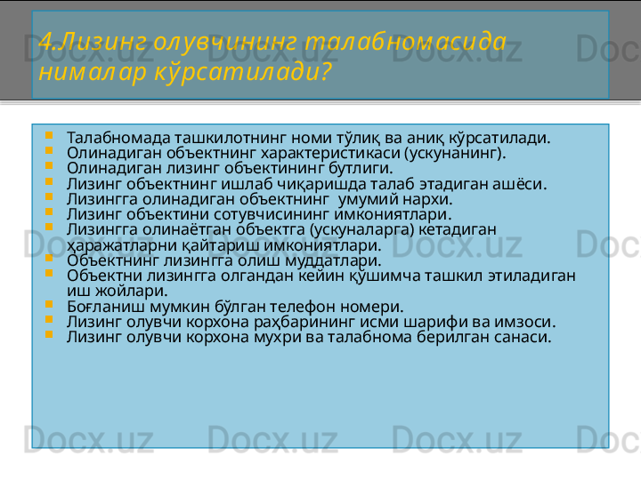 4.Лиз инг ол увчининг тал абном аси да 
ним ал ар к ў рсатил ади?

Талабномада т ашкилотнинг номи т ў ли қ ва аниқ кўрсатилади.

Олинадиган объектнинг характеристикаси (ускунанинг).

Олинадиган лизинг объектининг бутлиги.

Лизинг объектнинг ишлаб чиқаришда талаб этадиган ашёси.

Лизингга олинадиган объектнинг  умумий нархи.

Лизинг объектини сотувчисининг имкониятлари.

Лизингга олинаётган объектга (ускуналарга) кетадиган 
ҳаражатларни қайтариш имкониятлари.

Объектнинг лизингга олиш муддатлари.

Объектни лизингга олгандан кейин қўшимча ташкил этиладиган 
иш жойлари.

Боғланиш мумкин бўлган телефон номери.

Лизинг олувчи корхона раҳбарининг исми шарифи ва имзоси.

Лизинг олувчи корхона мухри ва талабнома берилган санаси.    